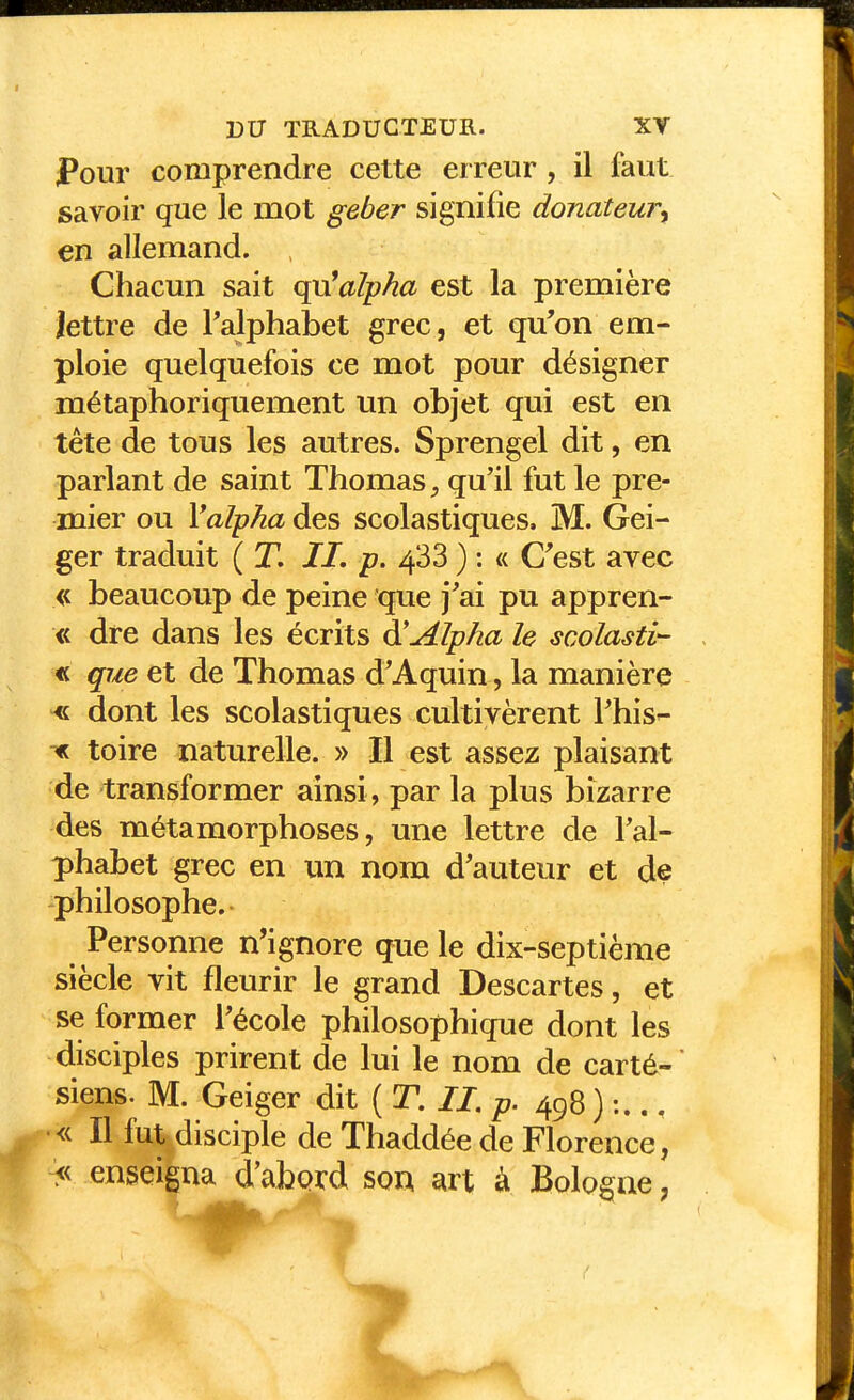 Pour comprendre cette erreur , il faut savoir que le mot geber signifie donateur^ en allemand. Chacun sait qu'alpha est la première lettre de Talphabet grec, et qu'on em- ploie quelquefois ce mot pour désigner métaphoriquement un objet qui est en tête de tous les autres. Sprengel dit, en parlant de saint Thomas qu'il fut le pre- mier ou \alpha des scolastiques. M. Gei- ger traduit ( T. II, p. 4*33 ) : « C'est avec beaucoup de peine que j'ai pu appren- « dre dans les écrits Alpha le scolasti- « que et de Thomas d'Aquin , la manière « dont les scolastiques cultivèrent l'his- ^ toire naturelle. » Il est assez plaisant de transformer ainsi, par la plus bizarre des métamorphoses, une lettre de Tal- phabet grec en un nom d'auteur et de philosophe.- Personne n'ignore que le dix-septième siècle vit fleurir le grand Descartes, et se former l'école philosophique dont les disciples prirent de lui le nom de carté-' siens. M. Geiger dit ( T. II, p. 498 ) :.., •<c II fut disciple de Thaddée de Florence, > enseigna d'abprd sow art à Bologne,