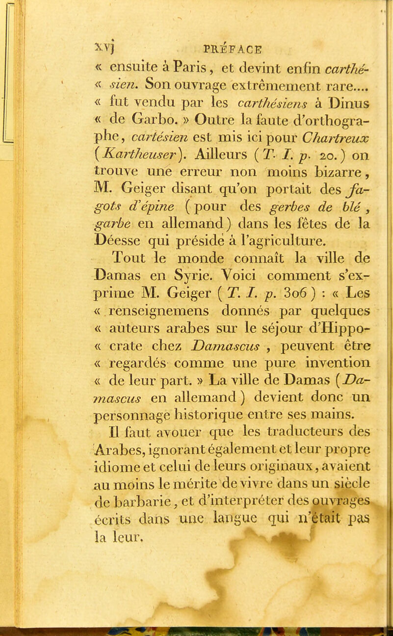 <c ensuite à Paris, et devint enfin carthé- « sien. Son ouvrage extrêmement rare.... « fut vendu par les carthésiens à Dinus « de Garbo. » Outre la faute d'orthogra- phe , cartésien est mis ici pour Chartreux [Kartheuser). Ailleurs {T- I. p. 20.) on trouve une erreur non moins bizarre, M. Geiger disant qu'on portait des fa- gots d'épine ( pour des gerbes de blé, garbe en allemand) dans les fêtes de la Déesse qui préside à l'agriculture. Tout le monde connaît la ville de Damas en Syrie. Voici comment s'ex- prime M. Geiger ( T. /. p. 3o6 ) : « Les « renseignemens donnés par quelques « auteurs arabes sur le séjour d'Hippo- « crate chez Damascus , peuvent être « regardés comme une pure invention « de leur part. » La ville de Damas ( Da- mascus en allemand ) devient donc un personnage historique entre ses mains. Il faut avouer que les traducteurs des Arabes, ignorant également et leur propre idiome et celui de leurs originaux, avaient au moins le mérite de vivre dans un siècle de barbarie, et d'interpréter des ouvrages écrits dans une langue qui n'était pas la leur.