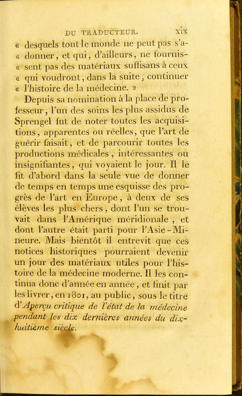 << desquels tout le monde ne peut pas s'a- <{ donner, et qui, d'ailleurs, ne fournis- « sent pas des matériaux suffisans à ceux <L qui voudront, dans la suite, continuer « l'histoire de la médecine. » Depuis sa nomination à la place de pro- fesseur , l'un des soins les plus assidus de Sprengel fut de noter toutes les acquisi- tions, apparentes ou réelles, que Tart de guérir faisait, et de parcourir toutes les productions médicales , intéressantes ou insignifiantes, qui voyaient le jour. Il le fit d'abord dans la seule vue de donner de temps en temps une esquisse des pro- grès de Tart en Europe, à deux de ses élèves les plus chers, dont l'un se trou- vait dans l'Amérique méridionale , et dont Tautre était parti pour TAsie-Mi- neure. Mais bientôt il entrevit que ces notices historiques pourraient devenir un jour des matériaux utiles pour l'his- toire de la médecine moderne. Il les con- tinua donc d'année en année, et finit par les livrer, en 1801, au public, sous le titre d'Aperçu critique de Vétat de la médecine pendant Les dix dernières années du di^ç