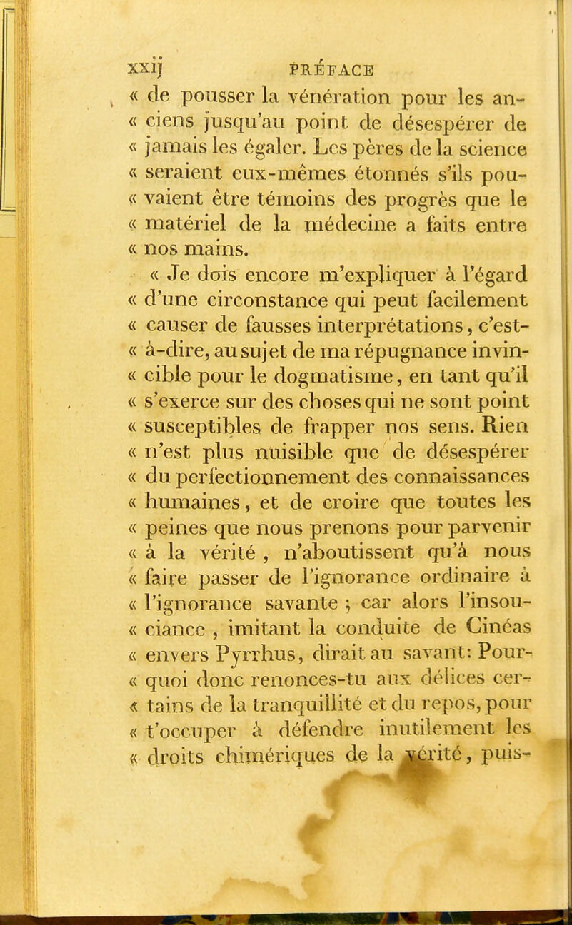 ^ « de pousser la vénération pour les an- « ciens jusqu'au point de désespérer de « jamais les égaler. Les pères de la science « seraient eux-mêmes étonnés slls pou- « vaient être témoins des progrès que le « matériel de la médecine a faits entre <i nos mains. « Je dois encore m'expliquer à Tégard « d'une circonstance qui peut facilement « causer de fausses interprétations, c'est- « à-dire, au sujet de ma répugnance invin- « cible pour le dogmatisme, en tant qu'il « s'exerce sur des choses qui ne sont point « susceptibles de frapper nos sens. Rien « n'est plus nuisible que de désespérer « du perfectionnement des connaissances « humaines, et de croire que toutes les « peines que nous prenons pour parvenir « à la vérité , n'aboutissent qu'à nous « faire passer de l'ignorance ordinaire à « l'ignorance savante ; car alors l'insou- « ciance , imitant la conduite de Ginéas « envers Pyrrhus, dirait au savant: Pour- « quoi donc renonces-tu aux délices cer- « tains de la tranquillité et du repos, pour « t'occuper à défendre inutilement les ^ droits chimériques de la^rité, puis-