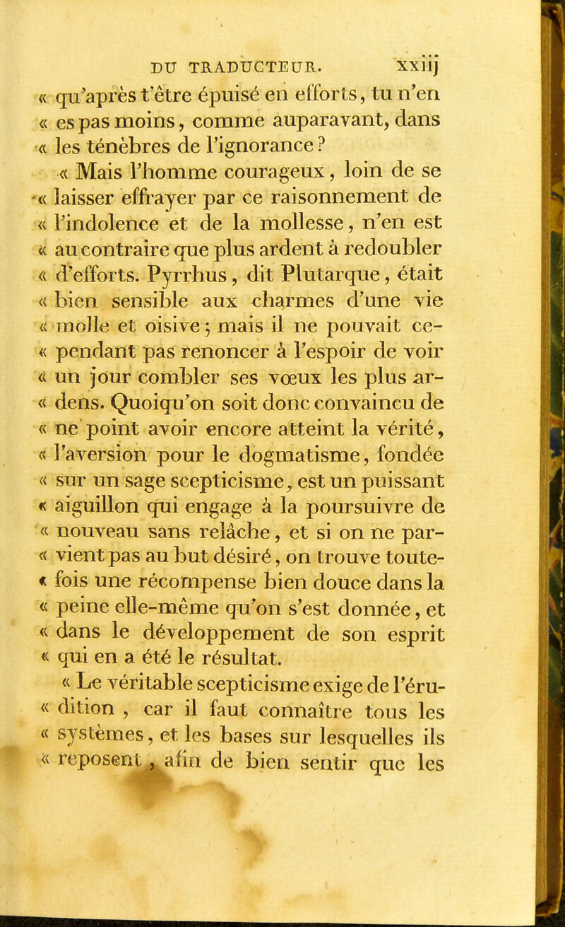 « qu'après t être épuisé en efforts, tu n'en « es pas moins, comme auparavant, dans « les ténèbres de l'ignorance ? « Mais l'homme courageux, loin de se '« laisser effrayer par ce raisonnement de « l'indolence et de la mollesse, n'en est <( au contraire <jue plus ardent à redoubler d'efforts. Pyrrhus, dit Plutarque, était « bien sensible aux charmes d'une vie « molle et oisive j mais il ne pouvait ce- « pendant pas renoncer à l'espoir de voir « un jour combler ses vœux les plus ar- « dens. Quoiqu'on soit donc convaincu de « ne point avoir encore atteint la vérité, « l'aversion pour le dogmatisme, fondée « sur un sage scepticisme^ est un puissant « aiguillon qui engage à la poursuivre de « nouveau sans relâche, et si on ne par- « vient pas au but désiré, on trouve toute- « fois une récompense bien douce dans la « peine elle-même qu'on s'est donnée, et « dans le développement de son esprit « qui en a été le résultat. « LfC véritable scepticisme exige de Téru- « dition , car il faut connaître tous les « systèmes, et les bases sur lesquelles ils ^( reposent^afin de bien sentir que les