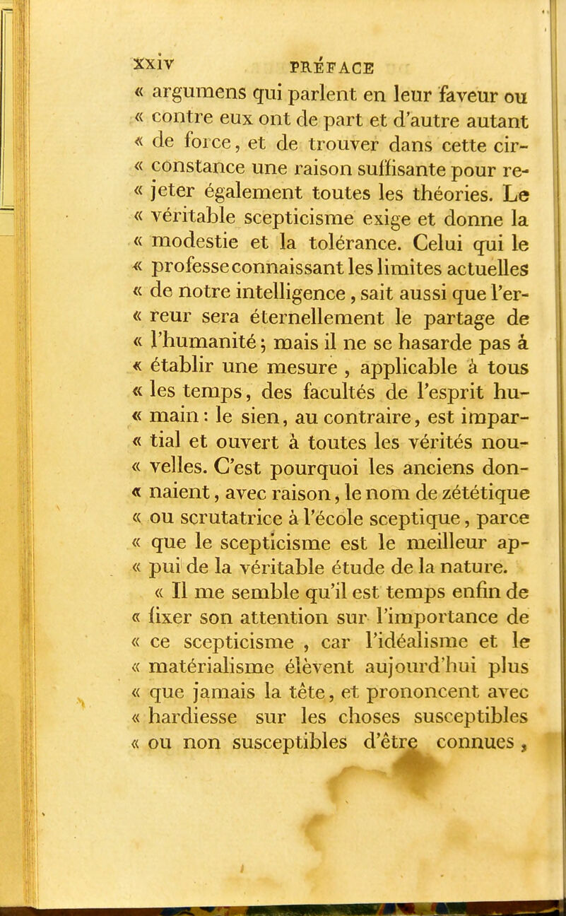 « argumens qui parlent en leur faveur ou « contre eux ont de part et d'autre autant <( de force, et de trouver dans cette cir- « constance une raison suffisante pour re- « jeter également toutes les théories. Le « véritable scepticisme exige et donne la « modestie et la tolérance. Celui qui le ^< professe connaissant les limites actuelles « de notre intelligence, sait aussi que l'er- « reur sera éternellement le partage de « l'humanité ; mais il ne se hasarde pas â « établir une mesure , applicable à tous « les temps, des facultés de Tesprit hu- « main: le sien, au contraire, est impar- « tial et ouvert à toutes les vérités nou- « velles. C'est pourquoi les anciens don- « naient, avec raison, le nom de zététique « ou scrutatrice à l'école sceptique, parce « que le scepticisme est le meilleur ap- « pur de la véritable étude de la nature. <( Il me semble qu'il est temps enfin de « fixer son attention sur l'importance de « ce scepticisme , car l'idéalisme et le « matérialisme élèvent aujourd'hui plus « que jamais la tête, et prononcent avec « hardiesse sur les choses susceptibles « ou non susceptibles d'être connues ,