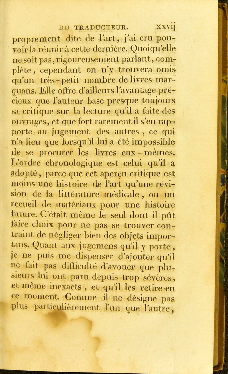 proprement dite de Part, j'ai cru pou- voir la réunir à cette dernière. Quoiqu'elle ne soit pas, rigoureusement parlant, com- plète , cependant on n'y trouvera omis qu'un très-petit nombre délivres mar- quans. Elle offre d'ailleurs l'avantage pré- cieux que l'auteur base presque toujours sa critique sur la lecture qu'il a faite des ouvrages, et que fort rarement il s'en rap- porte au jugement des autres , ce qui n'a lieu que lorsqu'il lui a été impossible de se procurer les livres eux - mêmes. L'ordre chronologique est celui qu'il a adopté, parce que cet aperçu critique est moins une histoire de l'art qu'une révi- sion de la littérature médicale , ou un recueil de matériaux pour une histoire future. C'était même le seul dont il pût faire choix pour ne pas se trouver con- traint de négliger bien des objets impor- tans. Quant aux jugemens qu'il y porte , je ne puis me dispenser d'ajouter qu'il ne fait pas difficulté d'avouer que plu- sieurs lui ont paru depuis trop sévères, et même inexacts , et qu'il les retire en ce moment. Comme il ne désigne pas * plus parl^^èrement l'un que l'autre^