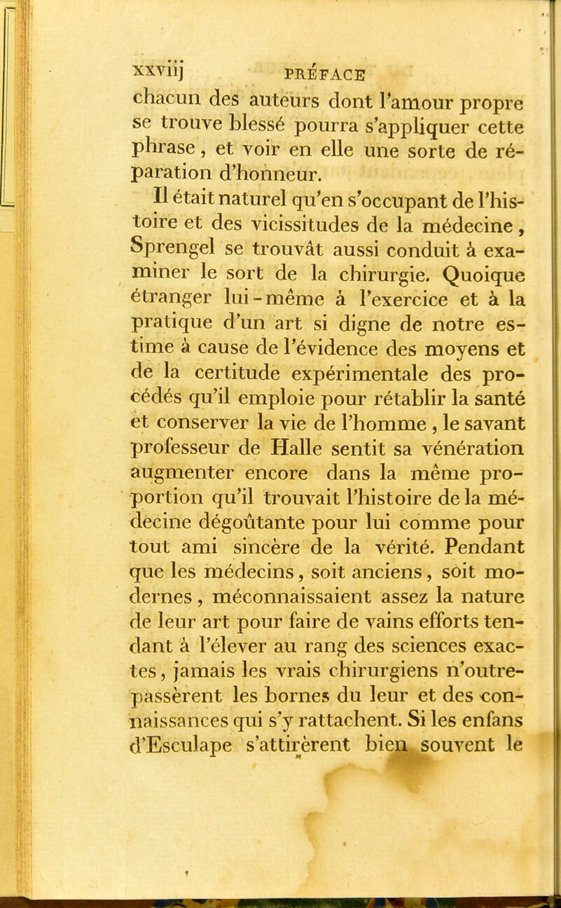 chacun des auteurs dont Tamour propre se trouve blessé pourra s'appliquer cette phrase, et voir en elle une sorte de ré- paration d'honneur. Il était naturel qu'en s'occupant de l'his- toire et des vicissitudes de la médecine, Sprengel se trouvât aussi conduit à exa- miner le sort de la chirurgie. Quoique étranger lui-même à l'exercice et à la pratique d'un art si digne de notre es- time à cause de l'évidence des moyens et de la certitude expérimentale des pro- cédés qu'il emploie pour rétablir la santé et conserver la vie de l'homme , le savant professeur de Halle sentit sa vénération augmenter encore dans la même pro- portion qu'il trouvait l'histoire de la mé- decine dégoûtante pour lui comme pour tout ami sincère de la vérité. Pendant que les médecins, soit anciens, soit mo- dernes , méconnaissaient assez la nature de leur art pour faire de vains efforts ten- dant à l'élever au rang des sciences exac- tes , jamais les vrais chirurgiens n'outre- passèrent les bornes du leur et des con- naissances qui s'y rattachent. Si les enfans d'Esculape s'attirèrent bien souvent le