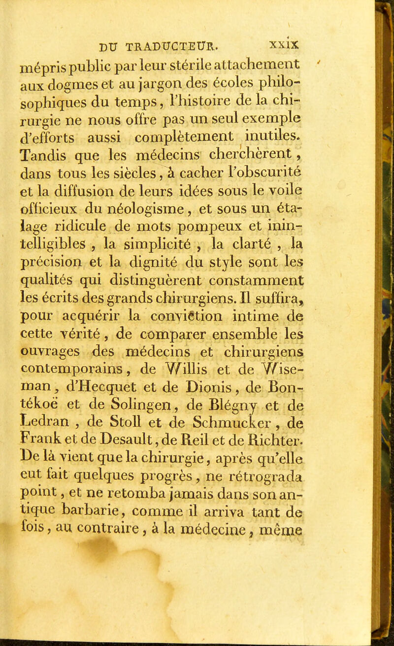 mépris public par leur stérile attachement aux dogmes et au jargon des écoles philo-r sophiques du temps, l'histoire de la chi- rurgie ne nous offre pas un seul exemple d'efforts aussi complètement inutiles* Tandis que les médecins cherchèrent, dans tous les siècles, à cacher l'obscurité et la diffusion de leurs idées sous le voile officieux du néologisme, et sous un éta- lage ridicule de mots pompeux et inin- telligibles , la simplicité , la clarté , la précision et la dignité du style sont les qualités qui distinguèrent constamment les écrits des grands chirurgiens. Il suffira, pour acquérir la conviétion intime de cette vérité, de comparer ensemble les ouvrages des médecins et chirurgiens contemporains, de Y/illis et de Wise- man, d'Hecquet et de Dionis, de Bon- tékoë et de Solingen, de Blégny et de Ledran , de Stoll et de Schmucker, de Frank et de Desault, de Reil et de Richter. De là vient que la chirurgie, après qu'elle eut fait quelques progrès, ne rétrograda point, et ne retomba jamais dans son an- tique barbarie, comme il arriva tant de fois, au contraire, à la médecine, même