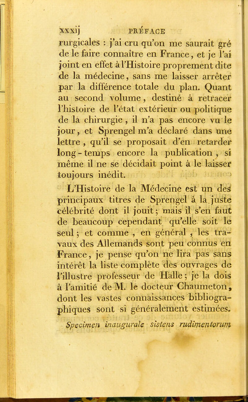 rurgicales : j*ai cru qu'on me saurait gré de le faire connaître en France, et je l'ai joint en effet à l'Histoire proprement dite de la médecine, sans me laisser arrêter par la différence totale du plan. Quant au second volume, destiné à retracer l'histoire de l'état extérieur ou politique de la chirurgie, il n'a pas encore vu le jour, et Sprengel m'a déclaré dans une lettre, qu'il se proposait d'en retarder long-temps encore la publication , si même il ne se décidait point à le laisser toujours inédit. L'Histoire de la Médecine est un deà principaux titres de Sprengel à la juste célébrité dont il jouit ; mais il s'en faut de beaucoup cependant qu'elle soit le seul ; et comme , en général , les tra- vaux des Allemands sont peu connus en France, je pense qu'on ne lira pas sans intérêt la liste complète des ouvrages de l'illustre professeur de Halle ; je la dois à l'amitié de M. le docteur Ghaumeton, dont les vastes connaissances bibliogra- phiques sont si généralement estimées. Spécimen inaugurale sîstens rudimenîorum