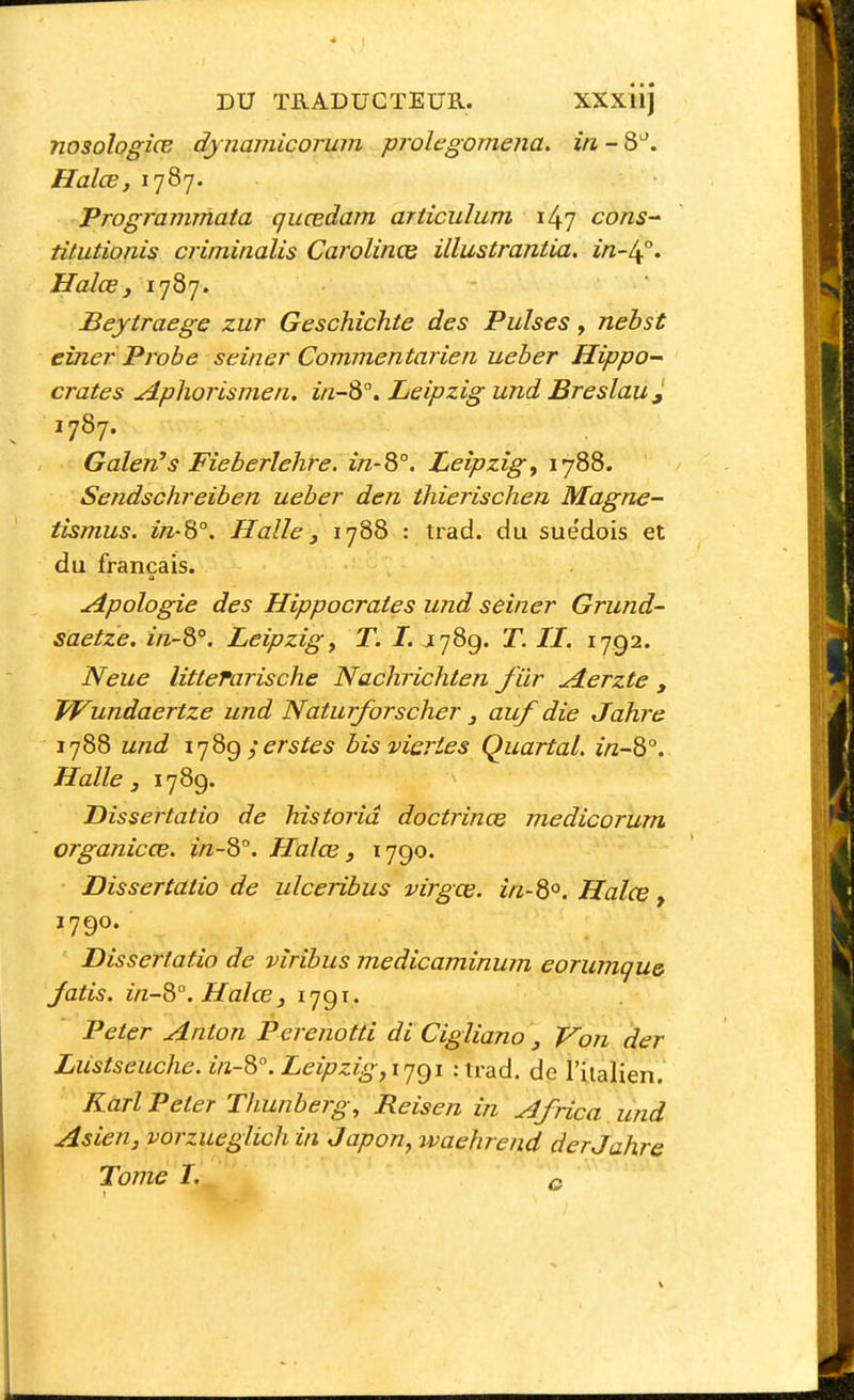 nosologiœ djnamicorwn prolegomena. in-3''. Halœ, 1787. Trogrammata quœdam articulum il^'j cons titutionis criminalis CarolincG illustrantia. in-^°, Halœ j 1787. - ' Beytraege zur Geschîchte des Puises, nebst eîner Probe seiner Commentarieii ueber Hippo^ crates Aphorisme 11. i/z-8°. Leipzig und Breslau^ 1787. Galen?s Fieberlehre. in-^°. Leipzig^ 1788. Sejidschreiben ueber den thierischen Magne- tismus. in-S°. Halle y 1788 : trad. du suédois et du français. Apologie des Hippocraies und seiner Grund- saetze. in-^°. Leipzig^ T. L J789. T. IL 1792. Neue littefarische Nachrichten fiir Aerzte , Wundaertze und Naturforscher j auf die Jahre 1788 und ijQgerstes bis visries Quartal. in~8°. Halle j 1789. Dissertatio de historid doctrince medicorum organicœ. in-Q°. Halœ j 1790. Dissertatio de ulceribus virgœ. in-8<^. Halœ, 1790. Dissertatio de vîribus medicaminum eorumqu& Jatis. in-8°. Halœ, 1791. Peter Anton Perenotti di Cigliano , yon der Liistseuche. in-8°. Leipzig,ijgi :irad. de l'iialien. Karl Peter Thunberg, Reisen in Africa und Asien, vorzueglich in Japon, waehrend der Jahre Tome I. a