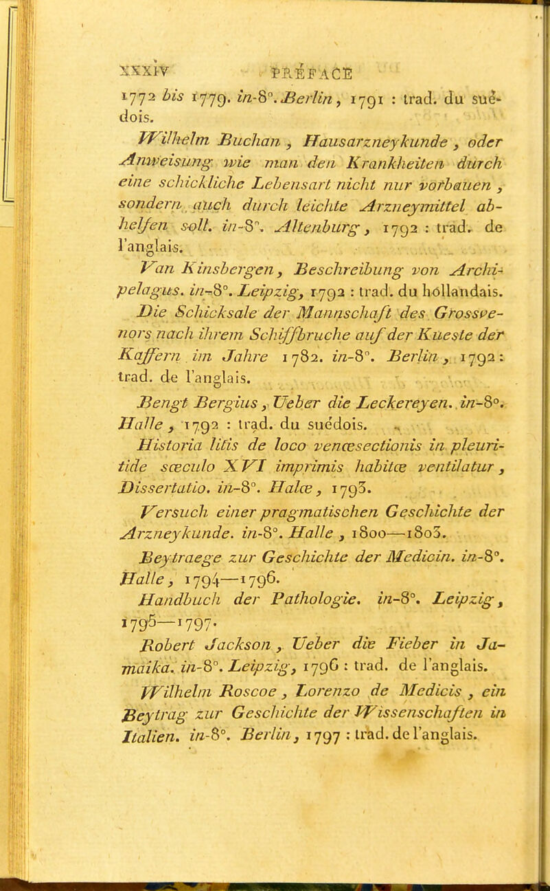 1772 bis ijjc). in-^.JBerliny 1791 : Irad. du sué- dois. Wilkelm Buchan , Hausarzney'kund^ , oder Anweisung wie man deii Krankheiteii dmch eine schickliche Leheiisart nicht niir vorbauen , sonderri auçh durch leichte Arzneymittel ab- helfen s-oU. Ù7-S\ Altenburg, 1792 : trad. de l'anglais. Van Kinsbergen y Beschreibung von Archi- pelagus, z/zt.8°. Leipzig, 1792 : trad. du h<3llandais. Die Schicksale der Mannschaji des Grosspe- nors nach ihrem Schiffbruche auf der Kueste der Kaffern im Jahre 1782. î/z-8. Berlin , .iq<^OLi trad. de l'anglais. Bengt Bergius y Ueber die Leckereyen.. în~^°. Halle f 1792 : trad. du suédois. , .v\\ ^^^i . Histoj'ia lids de loco venœsectionis în.pleuri- tide sœculo X VI impiimis habitée ventiJatur , Dissertatio. in~^. Halœ, 1795. Ver^uch einer pragmatischen Geschichte der Arzneykunde. in-^°. Halle , 1800—i8o5. Meytraege zur Geschichte der Medicin. in-^°. Halle, 1794—1796. Handbuch der Pathologie. in-3°, Leipzig, 1795—1797. Robert Jackson, Ueber die Fieber in Ja- maika. ih-'è°. Leipzig, 179G : trad. de l'anglais. T/Vilhelni Roscoe , Lorenzo de Medicis , ein ^eytrag zur Geschichte der Wissenschaften in Italien. in-S°. ^ifr/Z/ï,, 1797 : trad. de l'anglais.