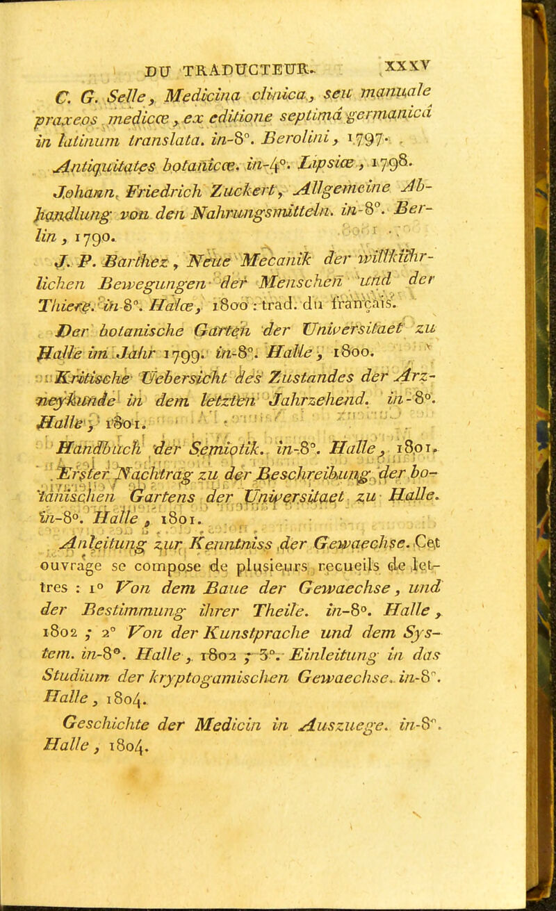 .1 DU TRADtTCTEUR^ XXXV C. G. Selle y Medkîna clmica., seu nianmle^ ■pra^xeos medicœ ^ ex edUione septimd germanicd in îatiiium translata. in-S. Berolini, 1.797. . Antkj,ultates bQtaiiîçœ. in-lf ' Lipsiœ, iqo)^- Johann, Friedrich Zuckerf , Allgemeine Jh- }igj3Âlung von den Nahrungsmitteln. in-Q°. Ber- lin y 1790.  ^. P. Barthez, Nëue MecaniJc der wiWiWir- lichen Bewegungen-''8eT^ Menschen 'und der Tliiei^.'^^i-2,\ Hcdlœ, iSoô : trad. du Iran^nis''.: Der botanische Gattèjli der ïJniversitaet^ zu JtaMe i?îi ^d^hr 1799. m^8°. Halie, 1800. •■vKriti&ehe' Uebersidht des Zustandes der Arz- neyâimâeHn dem l&tzi^i 'Jahrzehend. ' in -'8°\ ■ Hanêbcich 'der Séjniçtîk., m-.S°. Halle^ lopjr ' [lËr^jen^à^c^^ dérJBf&chreihujj^^^d^erbo-^ 'ianiiolièn Gartens àer JJnii^çr.sita^t ?^u- Halle. ï«-8o. ^ ïîaiiè , 1801. jdnteitung T^ur; Keniitniss ,de^ G.e,waeGhse.<ÇeS. ouvrage se compose de pli^sie,urs ;reGueils 4g .let- tres : 1° Von deni Baue der Gewaechse, und der Bestimmung ïlirer Theile. in-8'^. Halle 1802 ; 2° Vo7i der Kunstprache und dem Sys- tem. in-S'^. Halle j. T-802 5°. Einleitung in das Studium der krjptogamisch-en Gewaechse. in-8'^. Halle, 1804. Geschichte der Medicin in Auszuege. in-S^. Halle, 1804.
