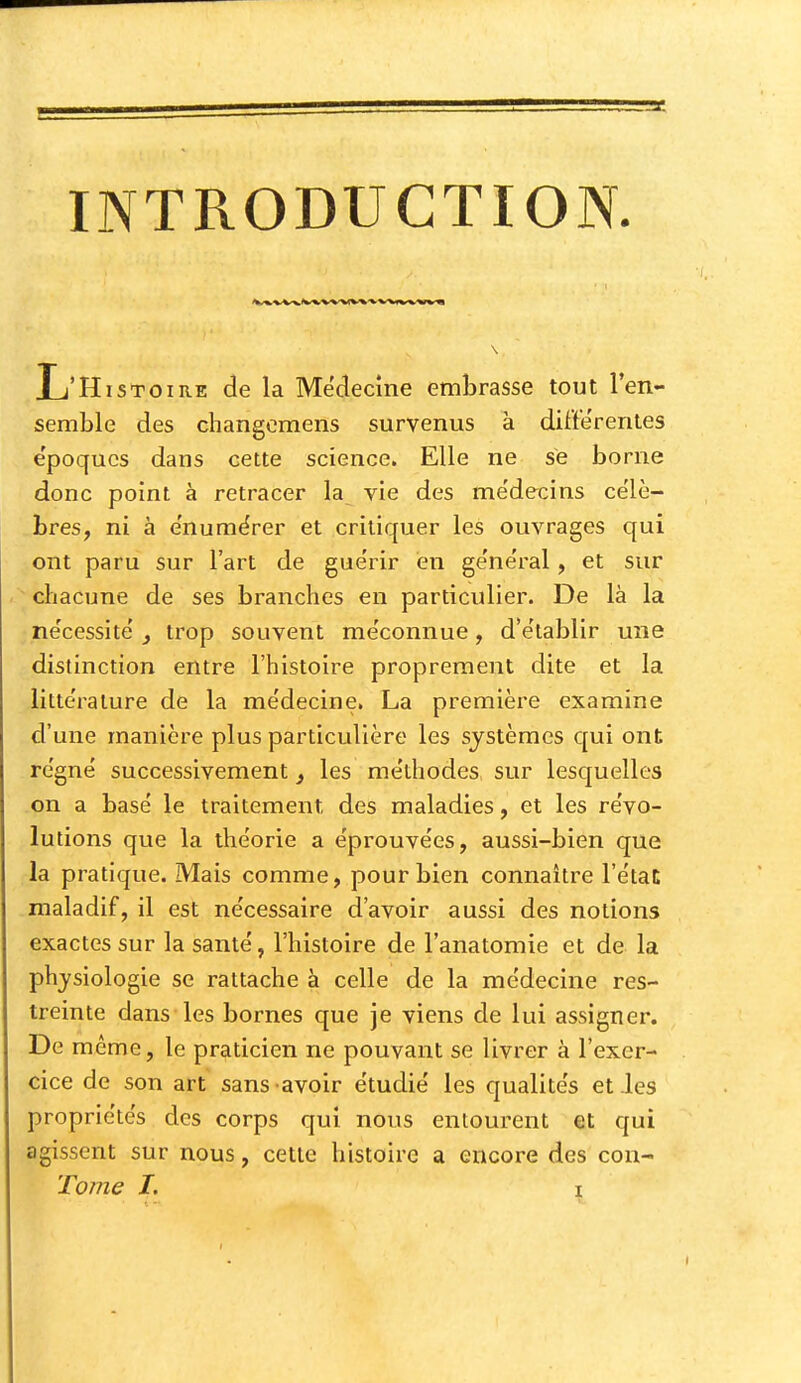 INTRODUCTION L'Histoire de la Médecine embrasse tout len- semble des changcmens survenus à différentes e'poqucs dans cette science. Elle ne se borne donc point à retracer la vie des me'decins ce'lè- ^bres, ni à e'numërer et critiquer les ouvrages qui ont paru sur l'art de gue'rir en ge'neral, et sur chacune de ses branches en particulier. De là la ne'cessite , trop souvent me'connue, d'établir une distinction entre l'histoire proprement dite et la littérature de la me'decine. La première examine d'une manière plus particulière les systèmes qui ont re'gnë successivement ^ les me'thodes sur lesquelles on a basé le traitement des maladies, et les re'vo- lutions que la théorie a e'prouve'es, aussi-bien que la pratique. Mais comme, pour bien connaître l'e'tat maladif, il est ne'cessaire d'avoir aussi des notions exactes sur la santé, l'histoire de l'anatomie et de la physiologie se rattache à celle de la médecine res- treinte dans les bornes que je viens de lui assigner. De même, le praticien ne pouvant se livrer à l'exer- cice de son art sans avoir étudié les qualités eties propriétés des corps qui nous entourent et qui agissent sur nous, cette histoire a encore des con-