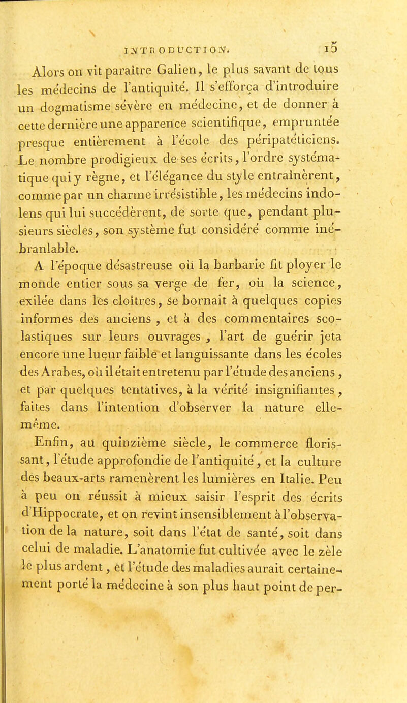 N INTR ODUCTIOIV. i5 Alors on vit paraître Galien, le plus savant de tous les médecins de l'antiquité. Il s'efforça d'introduire un dogmatisme sévère en médecine, et de donner à cette dernière une apparence scientifique, empruntée presque entièrement à l'école des péripatéticiens. Le nombre prodigieux de ses écrits, l'ordre systéma- tique qui y règne, et l'élégance du style entraînèrent, comme par un charme irrésistible, les médecins indo- lens qui lui succédèrent, de sorte que, pendant plu- sieurs siècles, son système fut considéré comme iné- branlable. A l'époque désastreuse oii la barbarie fit ployer le monde entier sous sa verge de fer, oii la science, exilée dans les cloîtres, se bornait à quelques copies informes des anciens , et à des commentaires sco- lastiques sur leurs ouvrages j l'art de guérir jeta encore une lueur faible et languissante dans les écoles des Arabes, oii il était entretenu par l'étude des anciens, et par quelques tentatives, à la vérité insignifiantes , faites dans l'intenlion d'observer la nature elle- même. Enfin, au quinzième siècle, le commerce floris- sant , l'étude approfondie de l'antiquité, et la culture des beaux-arts ramenèrent les lumières en Italie. Peu à peu on réussit à mieux saisir l'esprit des écrits d'Hippocrate, et on revint insensiblement àl'observa- lion de la nature, soit dans l'état de santé, soit dans celui de maladie. L'anatomie fut cultivée avec le zèle le plus ardent, ètl'étude des maladies aurait certaine- ment porté la médecine à son plus haut point deper-