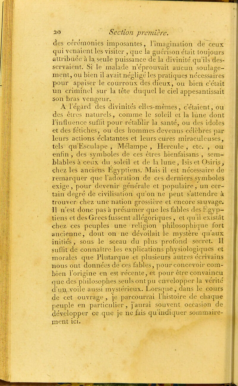 des cérémonies imposantes, l'imaginalion de ceux qui venaient les visiter , que la gue'rison e'iait toujours attribuée à la seule puissance de la divinité' qu'ils des- servaient. Si le malade n'éprouvait aucun soulage- ment, ou bien il avait néglige les pratiques nécessaires pour apaiser le courroux des dieux, ou bien c'était un criminel sur la tête duquel le ciel appesantissait son bras vengeur. À Te'gard des divinite's elles-mêmes, c'e'taient, ou des êtres naturels, comme le soleil et la lune dont rinfluence suflit pour rétablir la santë, ou des idoles et des fétiches, ou des hommes devenus célèbres par leurs actions éclatantes et leurs cures miraculeuses, tels qu'Esculape , Mélampe , Hercule , etc. , ou enfin , des symboles de ces êtres bienfaisans , sem- blables à ceux du soleil et de la lune , Isis et Osiris^ chez les anciens Egyptiens. Mais il est nécessaire de remarquer que l'adoration de ces derniers symboles exige, pour devenir générale et populaire, un cer- tain degré de civilisation qu'on ne peut s'attendre à trouver chez une nation gi'ossière et encore saiivage. 11 n'est donc pas à présumer que les fables des Egyp- tiens et des Grecs fussent allégoriques , et qu'il existât chez ces peuples une religion philosophique fort ancienne, dont on ne dévoilait le mystère qu'aux initiés,, sous le sceau du plus profond secret. Il suffit de connaître les explications physiologiques et morales que Plutarque et plusieurs autres écrivains nous ont données de ces fables, pour concevoir com- bien l'origine en est récente, et pour être convaincu que des philosophes seuls ont pu envelopper la vérité d'un, voile aussi mystérieux. Lorsque, dans le cours de cet ouvrage , je parcourrai l'histoire de chaque peuple en particulier, j'ain-ai souvent occasion de développer ce que je ne fais qu'indiquer sommaire- ment ici.