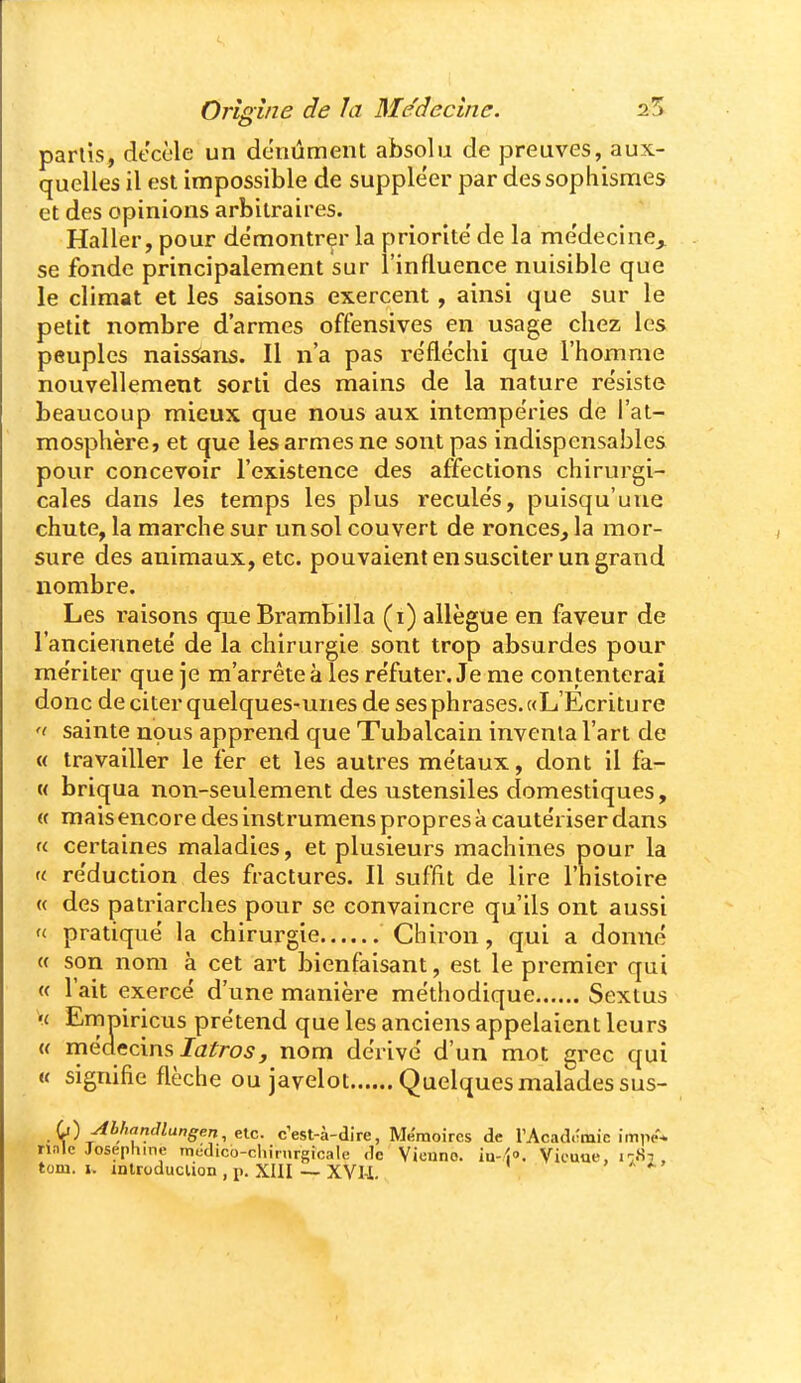 partis, décèle un donûment absolu de preuves, aux- quelles il est impossible de suppléer par dessophisraes et des opinions arbitraires. Haller, pour démontrer la priorité' de la me'decine^ se fonde principalement sur l'influence nuisible que le climat et les saisons exercent, ainsi que sur le petit nombre d'armes offensives en usage chez les peuples naissans. Il n'a pas réfléchi que l'homme nouvellement sorti des mains de la nature résiste beaucoup mieux que nous aux intempéries de l'at- mosphère, et que les armes ne sont pas indispensables pour concevoir l'existence des affections chirurgi- cales dans les temps les plus recule's, puisqu'une chute, la marche sur un sol couvert de ronces^ la mor- sure des animaux, etc. pouvaient en susciter un grand nombre. Les raisons queBrambilla (i) allègue en faveur de l'ancienneté' de la chirurgie sont trop absurdes pour me'riter que je m'arrête à les réfuter. Je me contenterai donc de citer quelques-unes de ses phrases. «L'Ecriture '( sainte nous apprend que Tubalcain inventa l'art de « travailler le fer et les autres métaux, dont il fa- M briqua non-seulement des ustensiles domestiques, « mais encore des instrumens propres à caute'riser dans « certaines maladies, et plusieurs machines pour la re'duction des fractures. Il suffit de lire l'histoire « des patriarches pour se convaincre qu'ils ont aussi f< pratique la chirurgie Chiron, qui a donné « son nom à cet art bienfaisant, est le premier qui « l'ait exercé d'une manière méthodique Sextus >f Emuiricus prétend que les anciens appelaient leurs « médecins Ji2^ro5, nom dérivé d'un mot grec qui « signifie flèche ou javelot Quelques malades sus- L) Abhandlungen,^lc. c'est-à-dire, Mémoires de l'Acadctnie impe* nnle Joséphine mddico-chimrgicale de Vienne, iu-zj». Vicuue, i-M . tom. I, inlroduclion , p. XIII — XVU » ^ ^ '