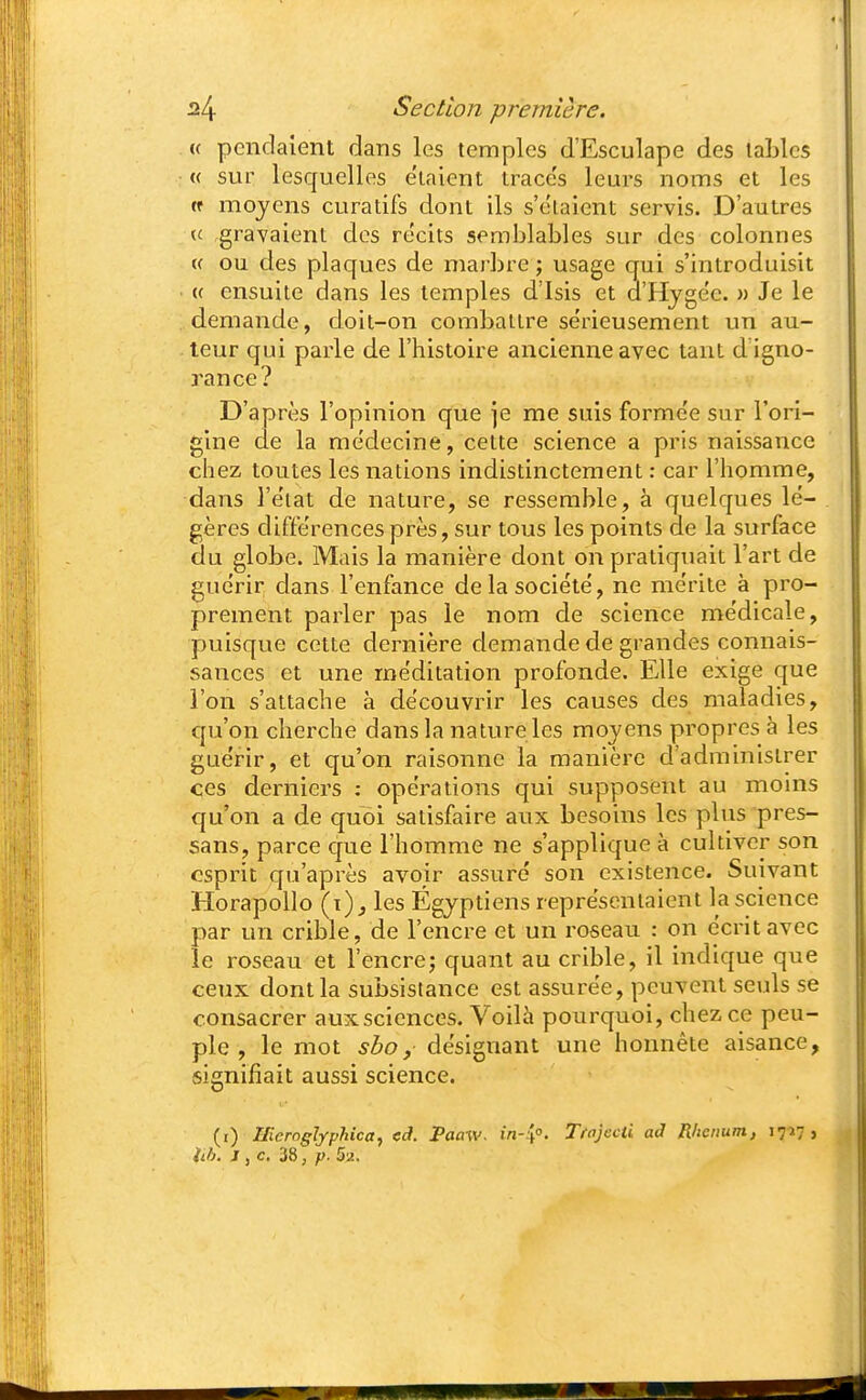 « pendaient dans les temples d'Esculape des taLlcs « sur lesquelles étaient trace's leurs noms et les (f moyens curatifs dont ils s'e'taient servis. D'autres (c .gravaient dos récits semblables sur des colonnes (( ou des plaques de marbre ; usage qui s'introduisit « ensuite dans les temples d'Isis et d'Hjge'e. » Je le demande, doit-on combattre sérieusement un au- teur qui parle de l'histoire ancienne avec tant d igno- rance? D'après l'opinion que ]e me suis forme'e sur l'ori- gine de la médecine, cette science a pris naissance chez toutes les nations indistinctement : car l'homme, dans l'état de nature, se ressemble, à quelques lé- gères différences près, sur tous les points de la surface du globe. Mais la manière dont on pratiquait l'art de guérir dans l'enfance de la société, ne mérite à pro- prement parler pas le nom de science médicale, puisque cette dernière demande de grandes connais- sances et une méditation profonde. Elle exige que l'on s'attache à découvrir les causes des maladies, qu'on cherche dans la nature les moyens propres à les guérir, et qu'on raisonne la manière d'administrer ces derniers : opérations qui supposent au moins qu'on a de quoi satisfaire aux besoins les plus pres- sans, parce que l'homme ne s'applique à cultiver son esprit qu'après avoir assuré son existence. Suivant HorapoUo (t)_, les Égyptiens représentaient la science par un crible, de l'encre et un roseau : on écrit avec le î-oseau et l'encre; quant au crible, il indique que ceux dont la subsistance est assurée, peuvent seuls se consacrer aux sciences. Voilà pourquoi, chez ce peu- ple , le mot shoy désignant une honnête aisance, signifiait aussi science. (i) IJieroglfphica, cd. Paaw. in-:\°. Trajecti ad Rhenum, i?-»?» iib. J ,c. i8, p. Sa.