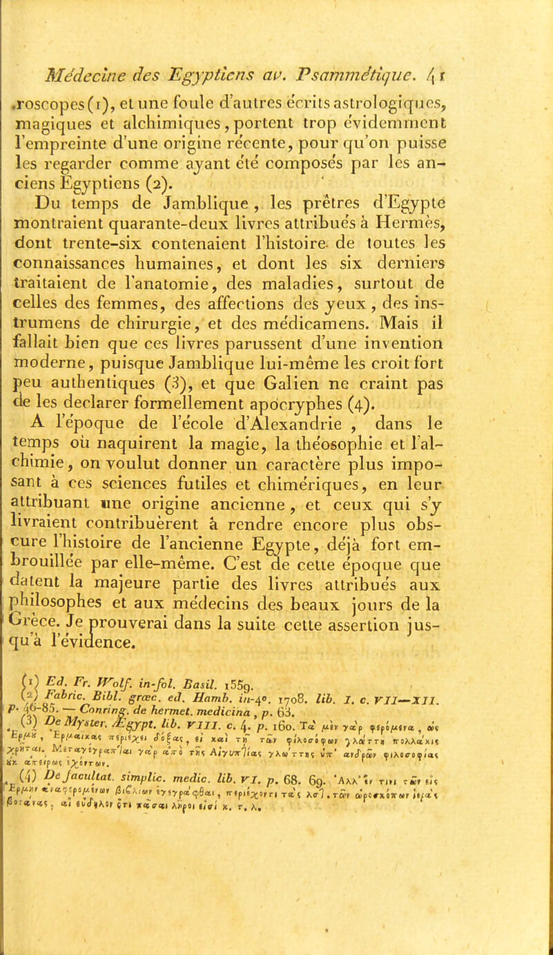 .roscopes(i), elunc foule d'autres eVritsastrologiques, magiques et alchimiques, portent trop e'vidcmmcnt l'empreinte d'une origine re'cente, pour qu'on puisse les regarder comme ajant etë composes par les an- ciens Egyptiens (2). Du temps de Jamblique , les prêtres d'Egypte montraient quarante-deux livres altribue's à Hermès, dont trente-six contenaient l'histoire- de toutes les connaissances humaines, et dont les six derniers traitaient de l'anatomie, des maladies, surtout de celles des femmes, des affections des yeux , des ins- trumens de chirurgie, et des me'dicamens. Mais il fallait bien que ces livres parussent d'une invention moderne, puisque Jamblique lui-même les croit fort peu authentiques (3), et que Galien ne craint pas de les déclarer formellement apocryphes (4). A l'époque de l'école d'Alexandrie , dans le temps où naquirent la magie, la ihe'osophie et l'al- chimie, on voulut donner un caractère plus impo- sant à ces sciences futiles et chimériques, en leur attribuant une origine ancienne, et ceux qui s'y livraient contribuèrent à rendre encore plus obs- cure l'histoire de l'ancienne Egypte, déjà fort em- brouillée par elle-même. C'est de cette époque que datent la majeure partie des livres attribués aux philosophes et aux médecins des beaux jours de la 'Grèce. Je prouverai dans la suite cette assertion ius- qu a 1 évidence. U)^ Ed. Fr. Wolf. in-fol. Basil. iSSg. //• S'''^- eJ. Hamb. in-^e. 1708. lib. I. c. VII—IJI. ^' rr\ n ~ ^'^'''S- hermet. medicina , p. 63. (J) DeMyster. £^jpt. Ub. rill. c. 4. p. 160. Ta' i^, ya'p T.fjju«,a, «ç £fj», EfZ-ta/xaç ,rsp,f;^f, cTS^aç, 6/ xat tjT rg, çÂotrJif», >AarT. «rsXXa'xn (4) VeJacuUat. simplic. medic. lib. VI. p. 68. 69. 'Axa'., t.,. .m, tU Pot<nr<i;. «1 «i-<r»\OF «ri jrflss-»! AÏfOi uVÎ X. t. h.