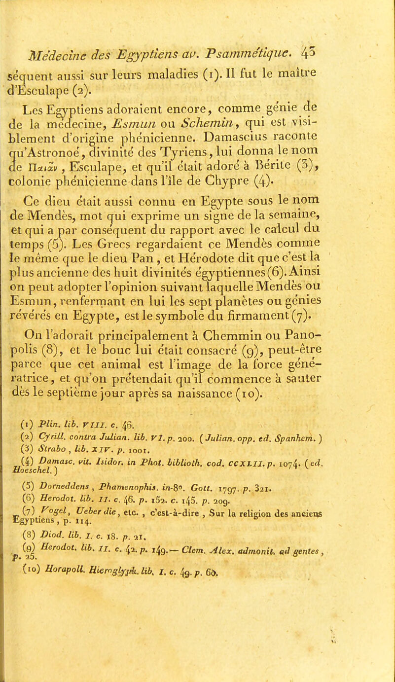 séquent aussi sur leurs maladies (i). Il fut le maître d'Esculape (2). Les Egyptiens adoraient encore, comme génie de de la médecine, Esmwi ou Schemin., qui est visi- blement d'origine phénicienne. Damascius raconte qu'Astronoë, divinité des Tjriens, lui donna le nom de na»av, Esculape, et qu'il était adore à Bérite (5), colonie phénicienne dans l'île de Chypre (4)- Ce dieu était aussi connu en Egypte sous le nom de Mendès, mot qui exprime un signe de la semaine, et qui a par conséquent du rapport avec le calcul du temps (5). Les Gi^ecs regardaient ce Mendès comme le même que le dieu Pan , et Hérodote dit que c'est la plus ancienne des huit divinités égyptiennes (6). Ainsi on peut adopter l'opinion suivant laquelle Mendès ou Esmun, renfermant en lui les sept planètes ou génies révérés en Egypte, est le symbole du firmament (7). On l'adorait principalement à Chemmin ou Pano- polis (8), et le bouc lui était consacré (g), peut-être parce que cet animal est l'image de la force géné- ratrice , et qu'on prétendait qu'il commence à sauter dès le septième jour après sa naissance (lo). (1) Jplin. lib. riji. c. 45. (2) Cjfrill. contra Julian. lib. VI. p. aoo. (Julian.opp. td. Spanhcni. ) (3) Slrabo , Itb. Xir. p. 1001. (4) Damasc. vit. Isidor. in Phot. hibliolh. cod, CCXLII. p. loji. ( ed. aoeschel. ) (5) Domeddens , Phamcnophis. i/j-S. Gott. 1797. p. Sai. (6) Herodot. lib. u. c. 46. p. i5a. c. i45. p. 209. (7) .^o^e^ Veberdie, etc. , c'est-à-dire , Sur la religion des anciens Lgjptiens, p. 114. (8) Diod. lib. I. c. 18. p. 21. ^ (0) Herodot. lib. II. c. l^i.p. ,49.- aem. Alex, admonil. ad génies,