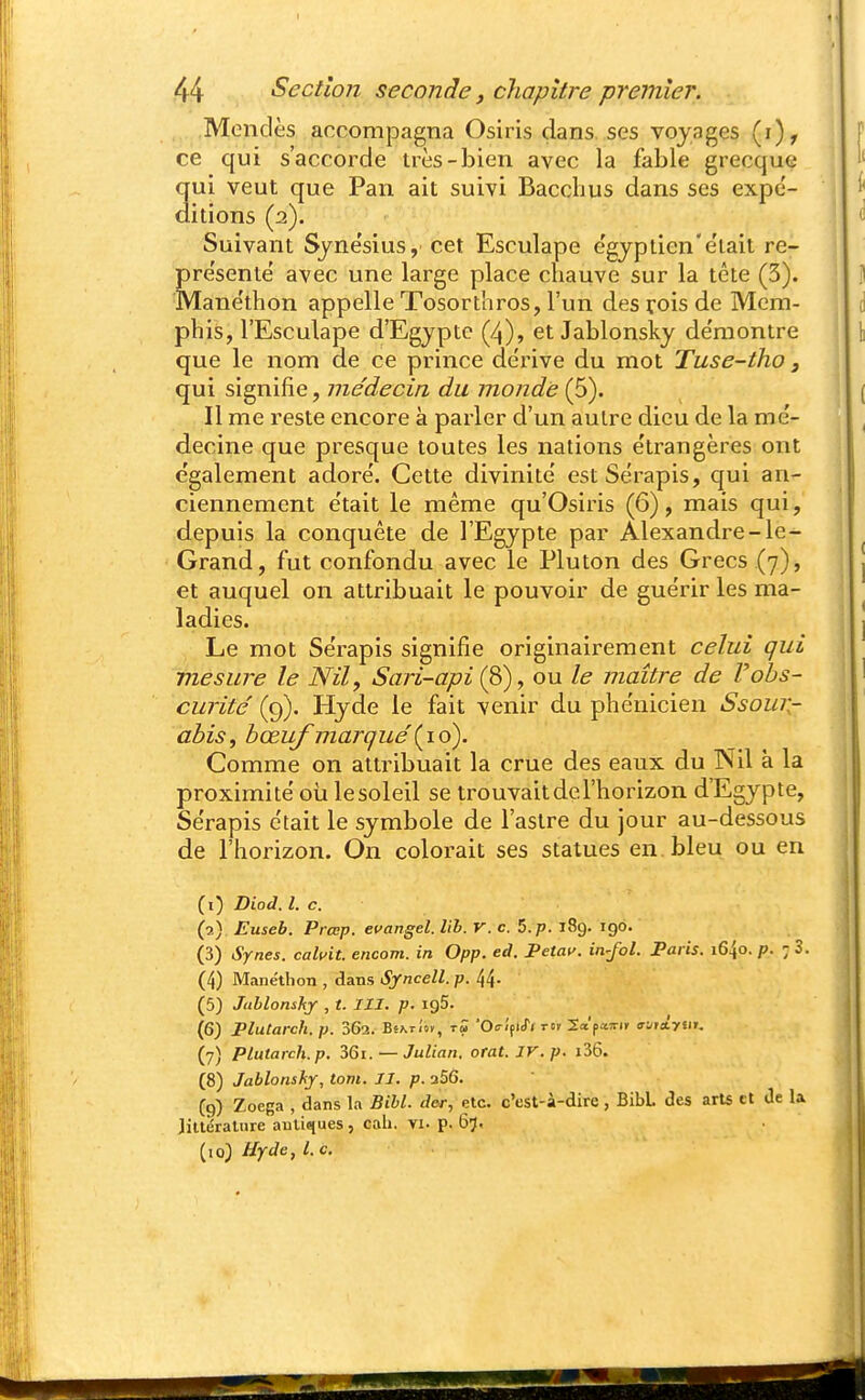 Mcndès accompagna Osiris dans, ses voyages (i), ce qui s'accorde très-bien avec la fable grecque 3ui veut que Pan ait suivi Bacchus dans ses expc- itions (2). Suivant Sjne'sius, cet Esculape e'gypiien'e'iail re- pre'sentë avec une large place chauve sur la tête (3). Mane'thon appelle Tosorthros, l'un des rois de Mcm- phis, l'Esculape d'Egypte (4), et Jablonsky de'montre que le nom de ce prince dérive du mot Tuse-tho, qui signifie, médecin du monde (5). Il me reste encore à parler d'un autre dieu de la mé- decine que presque toutes les nations e'trangères ont e'galement adore'. Cette divinité' estSérapis, qui an- ciennement e'tait le même qu'Osiris (6), mais qui, depuis la conquête de l'Egypte par Alexandre-le- Grand, fut confondu avec le Pluton des Grecs (7), et auquel on attribuait le pouvoir de guérir les ma- ladies. Le mot Serapis signifie originairement celui qui mesure le Nil, Sari-api (S), ou le maître de Vahs- curite' (9). Hyde le fait venir du plie'nicien Ssour- i ahis^ bœuf marqué Comme on attribuait la crue des eaux du Nil à la proximité oii lesoleil se trouvait de l'horizon d'Egypte, Serapis était le symbole de l'astre du jour au-dessous de l'horizon. On colorait ses statues en bleu ou en (1) Biod. l. c. (2) Euseb. Prœp. evangel. lih. r. c. 5. p. 189. 190. (3) Synes. cahit. encom. in Opp. ed. Petaf. in-Jol. Paris. i&\q. p. 7 3. (4) Manéthon , dans Syncell. p. 44- (5) Jublonshy , t. III. p. 195. (6) Plutarch.p. 362. Bs\ti'o», t5 'Oc-ifuTi m Sap^îrir a-jiiyiii. (7) Plutarch.p. ZQi. — Julian. otat. IV.p. i36. (8) Jablonshy, tom. II. p. a56. C9) Zoega , dans la Bill, der, etc. c'est-à-dire , BibL des arU tt de la Jillérature antiques, cali. vi. p. 67. (lo) Hyde, l.c.