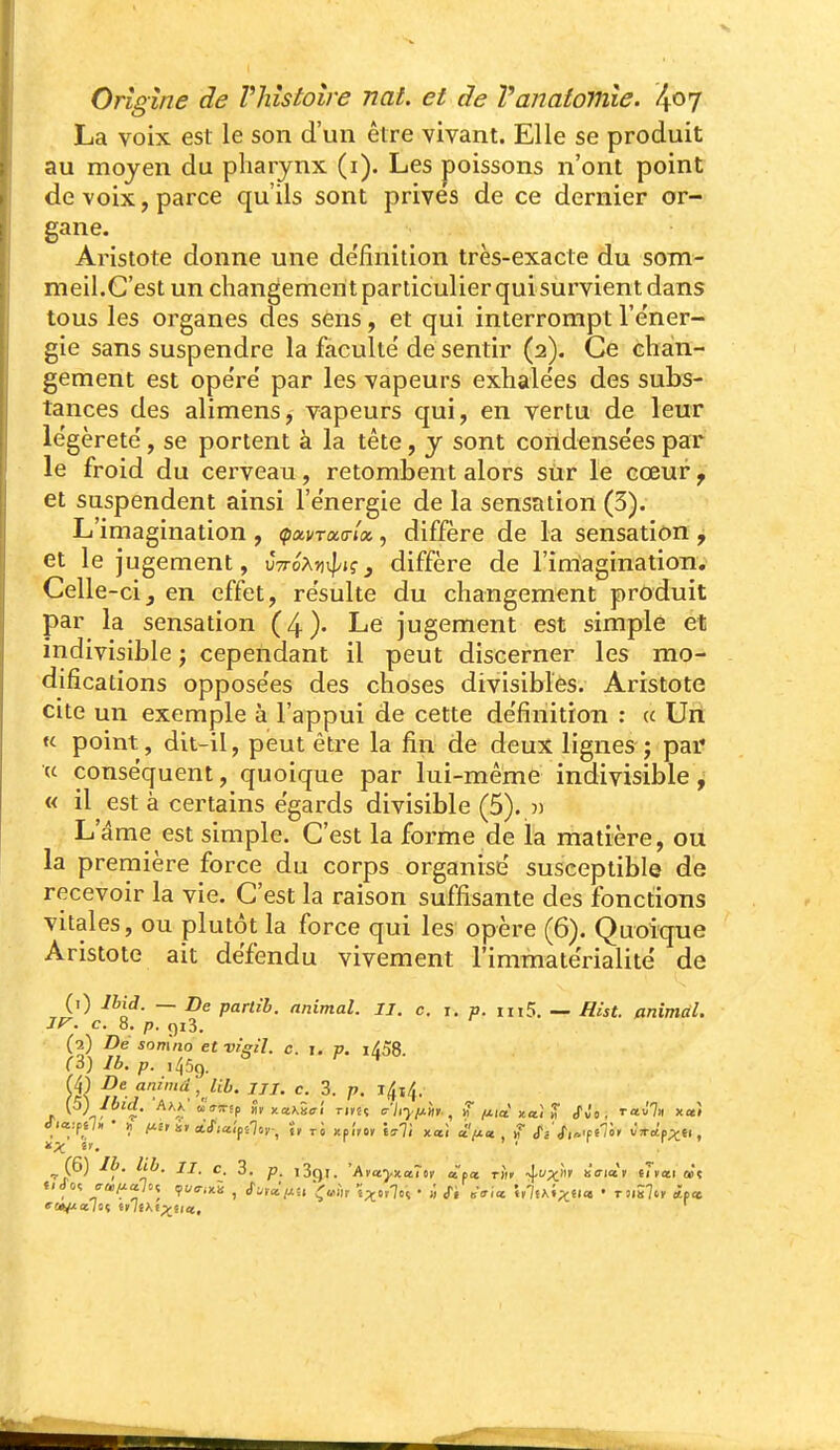 La voix est le son d'un être vivant. Elle se produit au moyen du pharynx (i). Les poissons n'ont point de voix, parce qu'ils sont privés de ce dernier or- gane. Aristote donne une de'finition très-exacte du som- meil.C'est un changement particulier qui survient dans tous les organes des sens, et qui interrompt l'e'ner- gie sans suspendre la faculté de sentir (2). Ce chan- gement est opéré par les vapeurs exhalées des subs- tances des alimens, vapeurs qui, en vertu de leur légèreté, se portent à la tête, y sont coildensées par le froid du cerveau, retombent alors sur le cœur, et suspendent ainsi l'énergie de la sensation (3). L'imagination , ^avrao-/», diffère de la sensation , et le jugement, vttoXv^'içj diffère de l'imagination. Celle-ci, en effet, résulte du changement produit par la sensation (4). Le jugement est simple et indivisible ; cependant il peut discerner les mo- difications opposées des choses divisibles. Aristote cite un exemple à l'appui de cette définition : « Uri u point, dit-il, peut être la fin de deux lignes ; par* « conséquent, quoique par lui-même indivisible, « il est à certains égards divisible (5). )) L'âme est simple. C'est la forme de la matière, ou la première force du corps organisé susceptible de recevoir la vie. C'est la raison suffisante des fonctions vitales, ou plutôt la force qui les opère (6). Quoique Aristote ait défendu vivement l'immatérialité de (0 Ibiâ. — De parlib. animal. II. c. i. p. in5, — Hist. animal, IV. c. 8. p. 913. (2) Dé sonîtio etvi'gil. c. j. p. lASS. (3) Ib. p. lijSg. {j\ animd^ Ub. Jii. c. 3. p. l4i4. /C il. ' ^ (6) Ib. lib. II, c. 3. p, i3()l. 'Atctyxa.'iiii à ta t«i -^ux'» «Viot'f (Jytii àt t/d-oî o/ff^i çt/o-ixS , Sj,âij:u 'i^^hv i^'yl'i • :> r, «Vice hltK'ixii» • rnilo, «p*