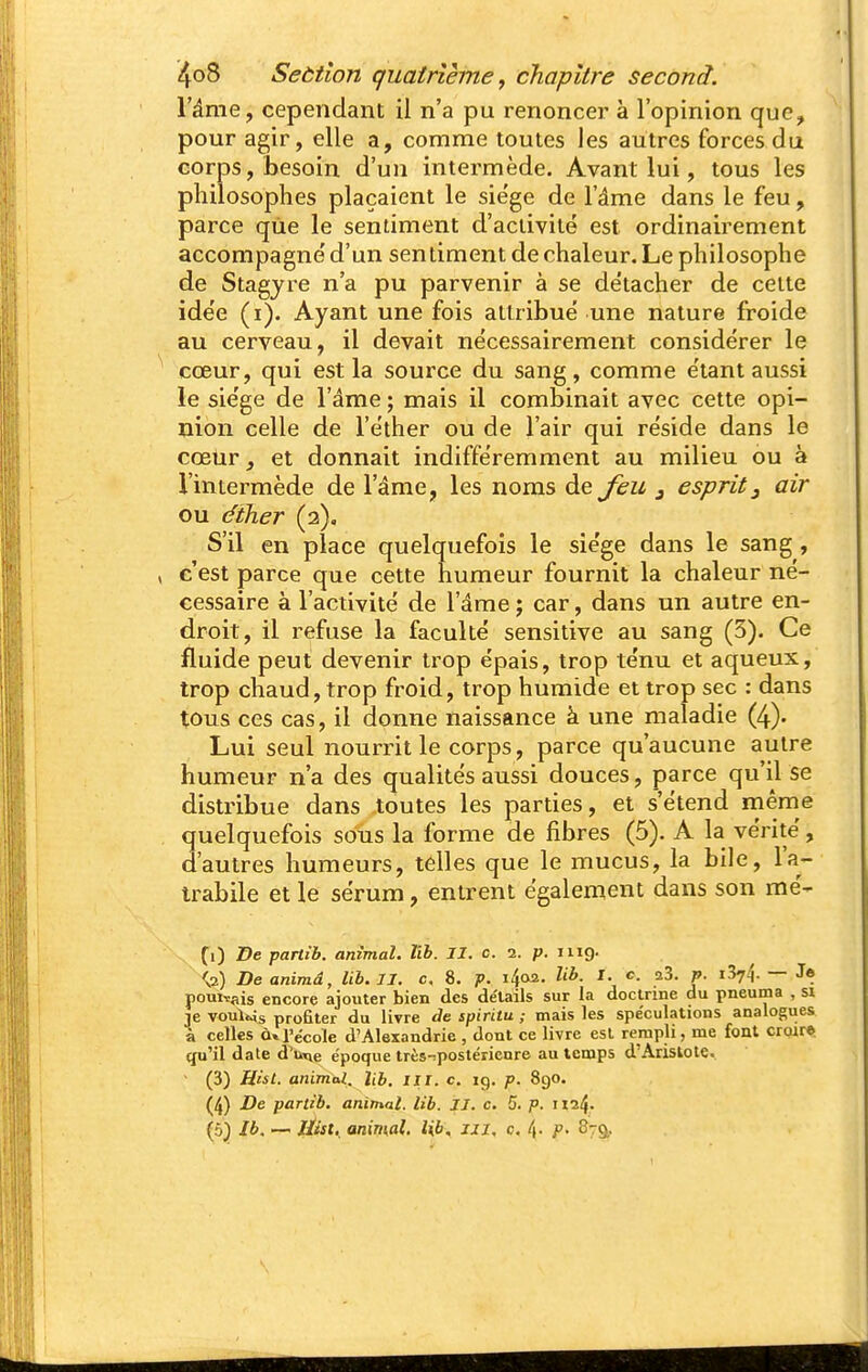l'âme, cependant il n'a pu renoncer à l'opinion que, pour agir, elle a, comme toutes les autres forces du corps, ijesoin d'un intermède. Avant lui, tous les philosophes plaçaient le siège de l'âme dans le feu, parce que le sentiment d'activité est ordinairement accompagne' d'un sentiment de chaleur. Le philosophe de Stagyre n'a pu parvenir à se de'tacher de celte idée (i). Ayant une fois attribué une nature froide au cerveau, il devait nécessairement considérer le cœur, qui est la source du sang, comme étant aussi le siège de l'âme ; mais il combinait avec cette opi- nion celle de l'éther ou de l'air qui réside dans le cœtir et donnait indifféremment au milieu ou à l'intermède de l'âme, les noms de feu j esprit^ air ou éiher (a). S'il en place quelquefois le siège dans le sang, c'est parce que cette humeur fournit la chaleur né- cessaire à l'activité de l'âme j car, dans un autre en- droit, il refuse la faculté sensitive au sang (3). Ce fluide peut devenir trop épais, trop ténu et aqueux, trop chaud, trop froid, trop humide et trop sec : dans tous ces cas, il donne naissance à une maladie (4). Lui seul nourrit le corps, parce qu'aucune autre humeur n'a des qualités aussi douces, parce qu'il se distribue dans toutes les parties, et s'étend même quelquefois soiis la forme de fibres (5). A la vérité, d'autres humeurs, telles que le mucus, la bile, l'a- trabile et le sérum, entrent également dans son mé- (0 f e partib. animal. Ub. II. c. 1. p. mg. ^2) De animâ, Ub. II. c, 8. p. i^oa. Ub. I. c aS. p. iSyi — Je pouiTais encore ajouter bien des de'tails sur la doctrine du pneuma , si je vouUis profiter du livre de spiritu ; mais les spéculations analogues à celles à» l'école d'Alexandrie , dont ce livre est rempli, me font croira qu'il date d'u^e époque très-postéiienre au temps d'Aristote. (3) Hàt. animal. Ub. iii. c. 19. p. 890. (4) De partib, animal, lit. II. c. 5. p. ii24' (5} Ib. — //jfft. animal, lib. m. c. l\. p. 879,.