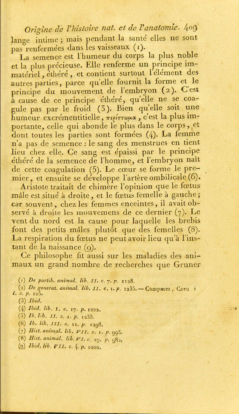 lange intime j mais pendant la santë elles ne sont pas renfermées dans les vaisseaux (i). La semence est l'humeur du corps la plus noble et la plus précieuse. Elle renferme un principe im- matériel , ëthërë, et contient surtout lelëment des autres parties, parce qu'elle fournit la forme et le principe du mouvement de l'embryon (2). C'esl à cause de ce principe ëthërë, qu'elle ne se coa- gule pas par le froid (3). Bien qu'elle soit une humeur excrëmentilielle, Trfç/TTWjiAa , c'est la plus im- portante, celle qui abonde le plus dans le corps,^ct dont toutes les parties sont formëes (4)- La fernme n'a pas de semence : le sang des menstrues en tient lieu chez elle. Ce sang est épaissi par le principe ëthërë de la semence de l'homme, et l'embryon naît de cette coagulation (5). Le cœur se forme le pre- mier, et ensuite se développe l'artère ombilicale (6)« Aristote traitait de chimère l'opinion que le fœtus mâle est siluë à droite, et le fœtus femelle à gauche ; car souvent, chez les Ifemmes enceintes, il avait ob- servé à droite les mouvemens de ce dernier (7). Le vent du nord est la cause pour laquelle les brebis font des petits mâles plutôt que des femelles (8). La respiration du fœtus ne peut avoir lieu qu'à l'ins- tant de la naissance (9). Ce philosophe fit aussi sur les maladies des ani- maux un grand nombre de recherches que Gruner (1) De partib. animal, lib. II. c. 7. p. 1128. (2) De générât, animal, lib, II. c. i.p. ia35, — Compweî , Caro i ià o. p. io5. (3) Jbid. (4) Ihid. lib. t. c. 17. p. 1222, (5) Ib.hb. II. 0. I. p. 1235. (6) Ib. lib. III. 0. II. p. lagS. (7) Hist. animal, lib. Vli. 0. 1. /». 995. (8) Hist. animal, lib. p-i. c. ig. p. ^82,