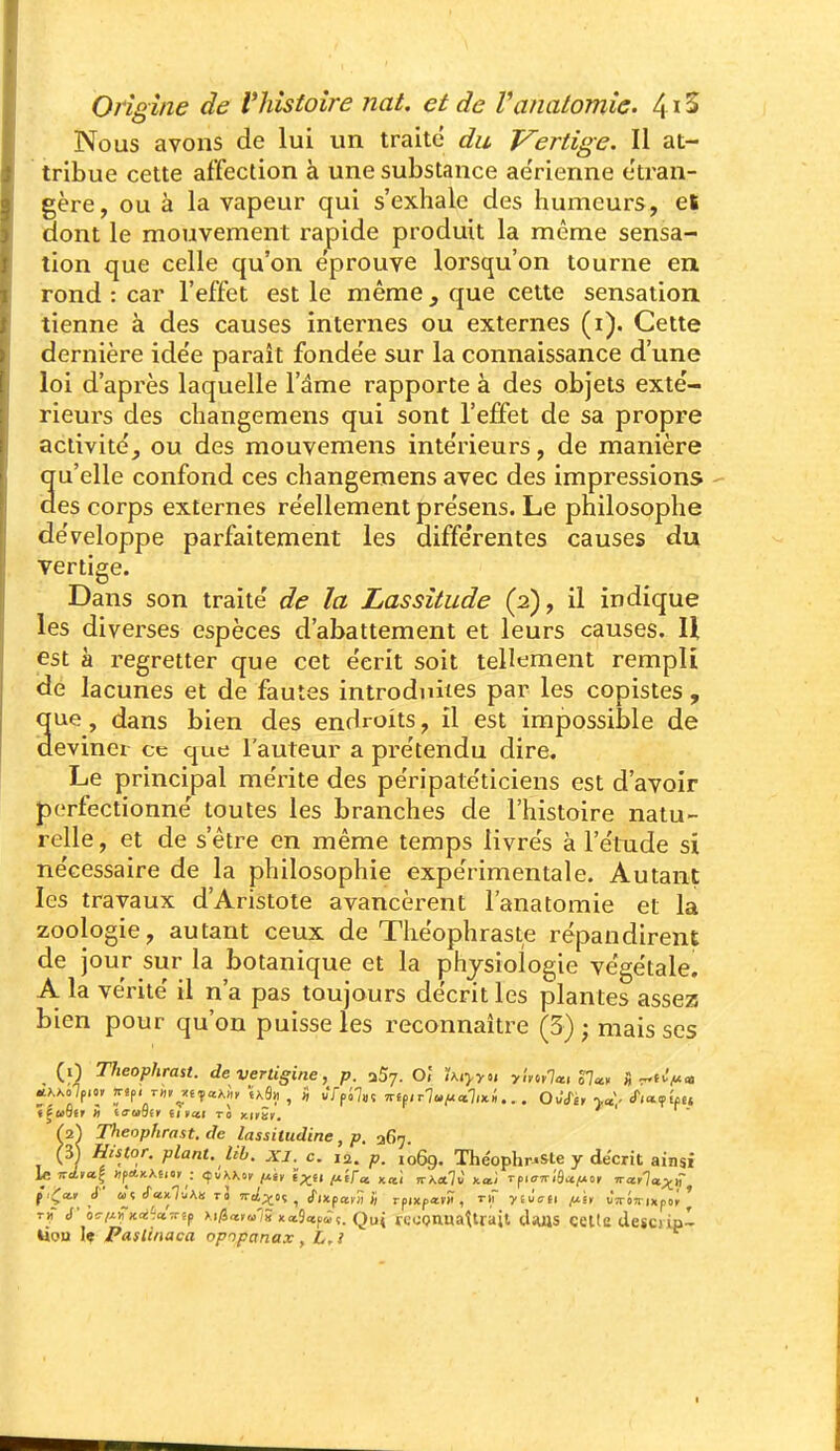 Nous avons de lui un traite du Vertige. Il at- tribue cette affection à une substance ae'rienne étran- gère, ou à la vapeur qui s'exhale des humeurs, et aont le mouvement rapide produit la même sensa- tion que celle qu'on éprouve lorsqu'on tourne en. rond : car l'effet est le même , que cette sensation, tienne à des causes internes ou externes (i). Cette dernière ide'e paraît fonde'e sur la connaissance d'une loi d'après laquelle l'dme rapporte à des objets exté- rieurs des changemens qui sont l'effet de sa propre activité, ou des mouvemens intérieurs, de manière qu'elle confond ces changemens avec des impressions - des corps externes réellement présens. Le philosophe développe parfaitement les différentes causes du Tertige. Dans son traité de la Lassitude (2), il indique les diverses espèces d'abattement et leurs causes. U est à regretter que cet écrit soit tellement rempli dé lacunes et de fautes introduites par les copistes, ne, dans bien des endroits, il est impossible de eviner ce que l'auteur a prétendu dire. Le principal mérite des péripatéticiens est d'avoir perfectionné toutes les branches de l'histoire natu- relle , et de s'être en même temps livrés à l'étude si nécessaire de la philosophie expérimentale. Autant les travaux d'Aristote avancèrent l'anatomie et la zoologie, autant ceux de Théophraste répandirent de jour sur la botanique et la physiologie végétale. Al la vérité il n'a pas toujours décrit les plantes assez bien pour qu'on puisse les reconnaître (3) ; mais ses (i) Theophrast. de verligine, p. aSy. O] iKiyyu ylyttla, SI», Hr^tifA» Theophrast. de lassitudine, p. 367. (3) Histor. plant, lib. xi. c. 12. p. 1069. Théophraste y décrit ainsi th d'Icii^Ka'ictTTi^ >.i/3a»u'; xa9<«p<rç. Qui reoQnnattrajt diuis celte desoip- Uou 1« Paslinaca opipanax, L,l