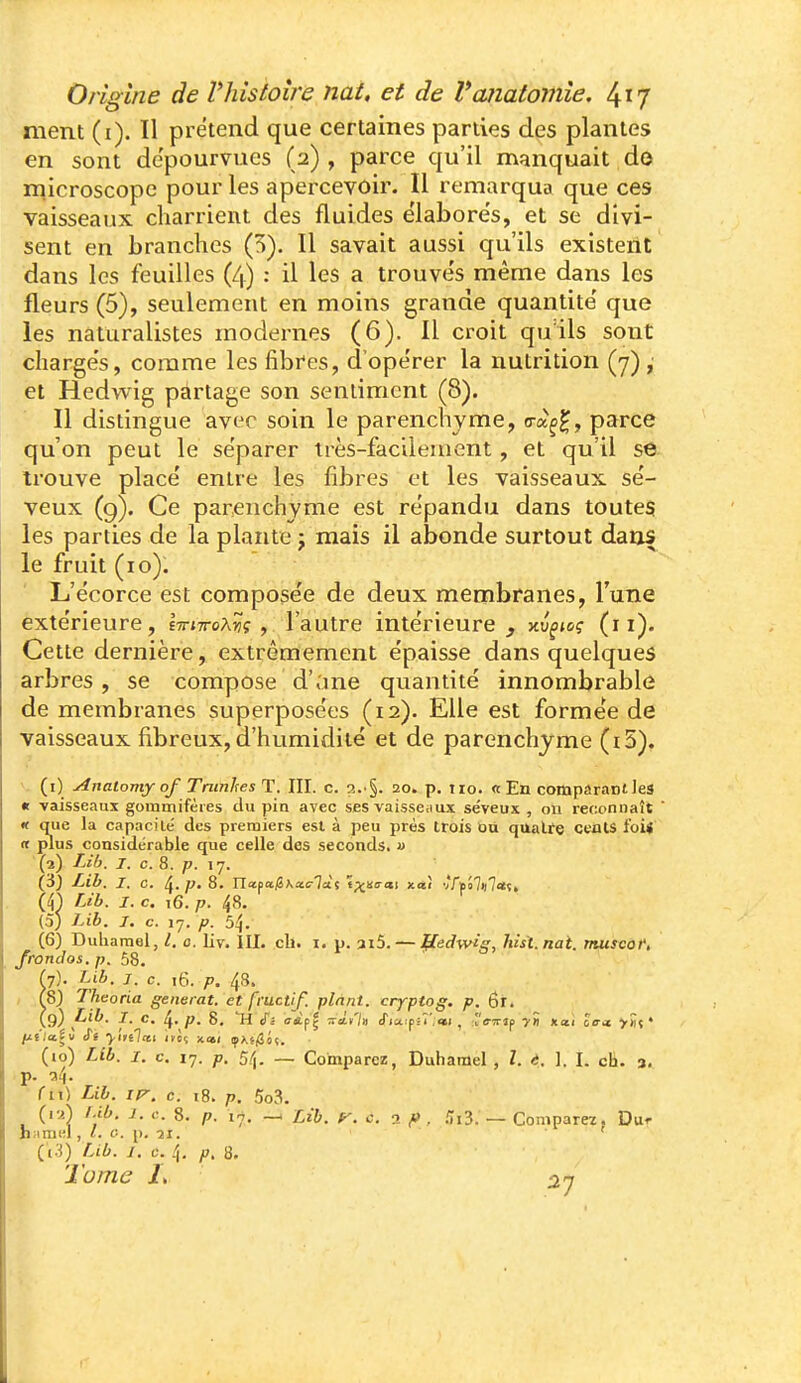 ment (i). Il prétend que certaines parties des plantes en sont dépourvues (2) , parce qu'il manquait do microscope pour les apercevoir. Il remarqua que ces vaisseaux charrient des fluides élabores, et se divi- sent en branches (5). Il savait aussi qu'ils existent dans les feuilles (4) : il les a trouve's même dans les fleurs (5), seulement en moins grande quantité' que les naturalistes modernes (6). Il croit qu ils sont charge's, comme les fibres, d'ope'rer la nutrition (7) , et Hedwig partage son sentiment (8). Il distingue avec soin le parenchyme, o-aç^, parce qu'on peut le séparer très-facilement, et qu'il se trouve place' entre les fibres et les vaisseaux se'- veux (9). Ce parenchyme est répandu dans toutes les parties de la plante j mais il abonde surtout dans le fruit (10). L'écorce est compose'e de deux membranes, Tune extérieure, £ir;7roA«ç , l'autre intérieure, xu^tc? (11). Cette dernière, extrêmement épaisse dans quelques arbres, se compose d'ane quantité innombrable de membranes superposées (12). Elle est formée de vaisseaux fibreux, d'humidité et de parenchyme (i5). V (i) Anatomy of Tninhes T. III. c. 20. p. iio. «En comparaniles it vaisseaux gominifères tlu pin avec ses vaisseaux séveux , on reconnaît ' « que la capacilé des premiers est à peu près trois OU qualte ceiilS foi< (t plus considérable que celle des seconds. « (2) Lib. j. c. 8. p. 17. Lib. I. c. ^. p, 8. Ylioa.giKx.clàii t^nacii xosî v'riîo7i|7«;» m Lib. I. c. 16. p. 48. (5) Lib. J. c. 17. p. 54. (6) Duliaraol, l. 0. liv. III. ch. i. p. ai5. — fledwig, hist.nai. musvof, /rondos, p. 58. (7) . Lib. 1. c. i6. p. 48. , (S) Theoria générât, et fructif. plant, cryptog. p. 6r. (9) p'-^- I- c. 4' P' S. ^' ffipç -^à-t'iti tTjaipsî';»; , rir?rîp yti xotî îo-ji >>iç ♦ lj.iia.iv cTe yitilcti i»ôç xa/ ipAf/3o(. (10) Lib. I. c. 17. p. 5/^. — Comparez, Duhamel , l. t. \. I. ch. a, p. c(4. 'fil) Lib. /K. c. i8. p. 5o3. (iv.) I.ib. 1. c. 8. p. 17. — Lib. ^. c. -x f> , .113. — Comparez. Dur hiiniHl, «. c. p. -ji. • ' (13) Lib. 1. c. 4. p, 8. Tome 1\