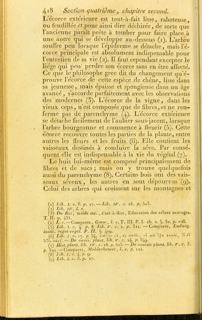 L'ecorce extérieure est tout-à-fait lisse, raboteuse, ou fendillée et pour ainsi dire dechire'e, de sorte que l'ancienne paraît prête à tomber pour faire place à une autre qui se développe au-dessous (i). L'arbre souffre peu lorsque rëpiderme se détache, mais l'e- corce principale est absolument indispensable pour l'entretien de sa vie (2). Il faut cependant excepter le lie'ge qui peu' perdre son e'corce sans en être affecte'. Ce que le philosophe grec dit du changement qu'e'- prouve l'ecorce de cette espèce de chêne, lisse dans sa jeunesse, mais e'paisse et spongieuse dans un âge avance', s'accorde parfaitement avec les observations des modernes (5). L'e'corce de la vigne, dans les vieux ceps, n'est composée que de fibres, et ne ren- ferme pas de parenchyme (4). L'e'corce exte'rieure se de'tache facilement ae l'aubier sous-jacent, lorsque l'arbre bourgeonne et commence à fleurir (5). Cette écorce recouvre toutes les parties de la plante, entre autres les fleurs elles fruits (6). Elle contient les vaisseaux destine's à conduire la se've. Par consé- quent elle est indispensable à la vie du végétal (7). Le buis lui-même est composé principalement de fibres et de sucs ; mais on y trouve quelquefois aussi du parenchyme (8). Certains bois ont des vais- seaux séveux, les autres en sont dépourvus (9). Celui des arbres qui croissent sur les montagnes et fi) Lih. I. c. s. p. ij.—TJb. IV. c. 18. -p. 5o3, (2) Lih. IV. l. c. (3>Z)m Roi, Wilde etc. , c'est-à-dire, Education des arhres sauvages. T. II. p. 433. (/,) L. c —Comparez, Grew, l. c. T. III. P. I. ch. 2. §. 32. p. to6. (5) Lib. I. c, 4. p. 8. Lib. V. c. I. p. 5ii. —Cobiparez, Ludwig. instil. regniveget. P. II. §. 409. . . , _ , , , ^> . (6) Lib. I. c. 17. p. 54. lif'iT» , w5 £iVs7». tÔ ij.ii ë^u çxcicç, ;s ét tfTôq aà,fi,— De causs, plant, lib. V~ c. p. 34g. (7) Hist. plant, lib. IV. c. 18. ;^.5o3. — De caustis plant, lib. V, c. 5. p. 329.—Comparez, Moldenhawer, L c, p. lii. (8) ' I-ib. I. c. 4. p. 9. (9) Lib. I. c. S. p. 17.