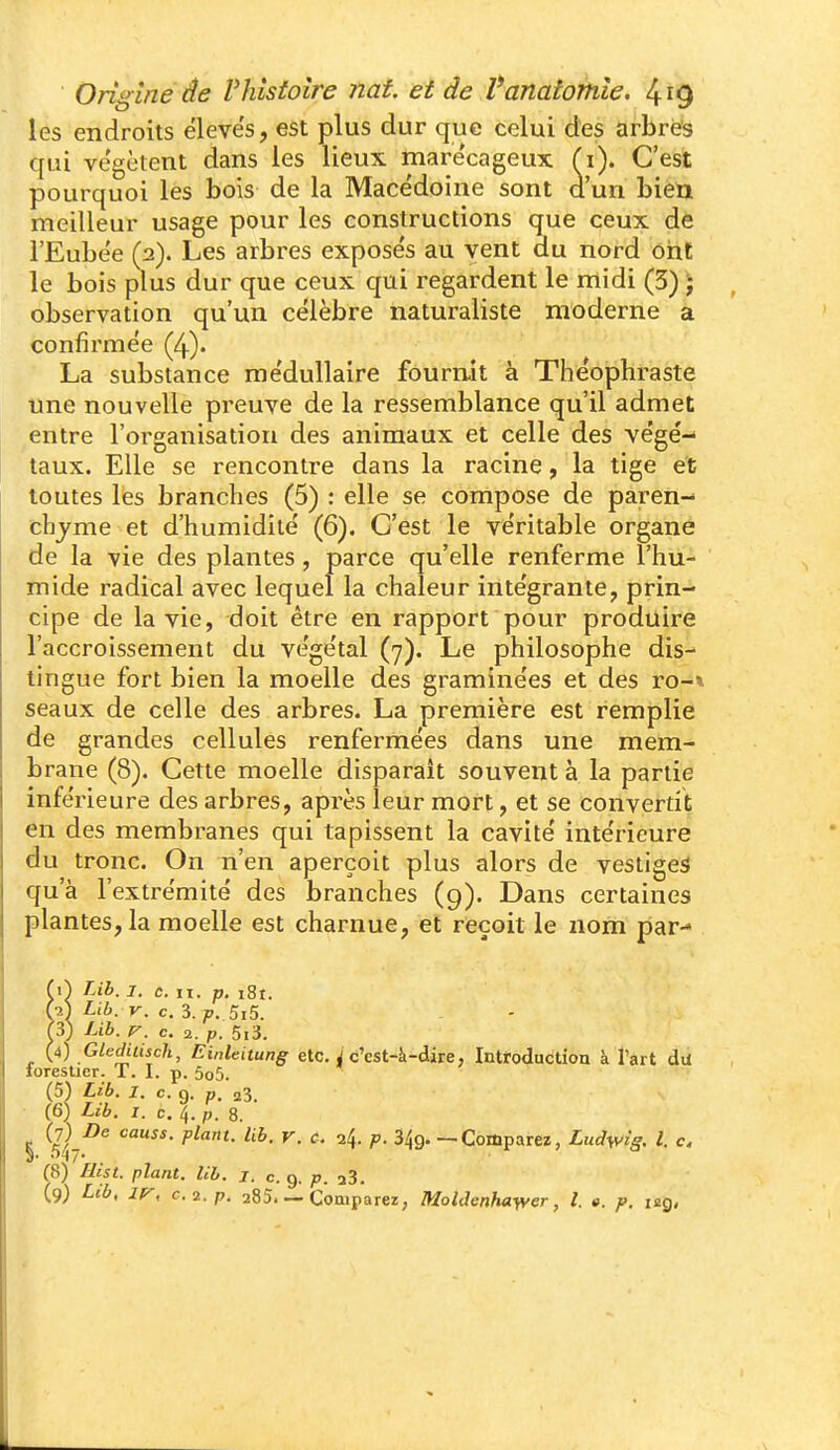 les endroits ëleve's, est plus dur que celui des arbre'3 qui vc'gètent dans les lieux marécageux (i). C'est pourquoi les bois de la Mace'doine sont d'un bien meilleur usage pour les constructions que ceux de i'Eubee (2). Les arbres expose's au vent du nord ont le bois plus dur que ceux qui regardent le midi (3) J observation qu'un célèbre naturaliste moderne a confirmée (4). La substance médullaire fourmt à Théophraste une nouvelle preuve de la ressemblance qu'il admet ^entre l'organisation des animaux et celle des végé-- taux. Elle se rencontre dans la racine, la tige et toutes les branches (5) : elle se compose de paren- chyme et d'humidité (6). C'est le véritable organe de la vie des plantes, parce qu'elle renferme l'hu- mide radical avec lequel la chaleur intégrante, prin- cipe de la vie, doit être en rapport pour produire l'accroissement du végétal (7). Le philosophe dis- lingue fort bien la moelle des graminées et des ro-» seaux de celle des arbres. La première est remplie de grandes cellules renfermées dans une mem- brane (8). Cette moelle disparaît souvent à la partie inférieure des arbres, après leur mort, et se convertit en des membranes qui tapissent la cavité intérieure du tronc. On n'en aperçoit plus alors de vestiges qu'à l'extrémité des branches (9). Dans certaines plantes, la moelle est charnue, et reçoit le nom par- (\) Lih. 1. CH. p, 18t. f-2l Lib. V. c. 3. 5i5. f3) Lih. c. 2. p. 5i3. (4) Gleditisch, Einleitung etc. J c'cst-à-dire. Introduction à l'art du forestier. T. I. p. 5o5. (51 Lib. I. c. 9. p. 23. (6) Lib. I. c. 4. p. 8. S llj^^ ^' — Comparez, Lud\vig. l. c, (8) Hist. plant, lib. j, c. 9. p. a3.
