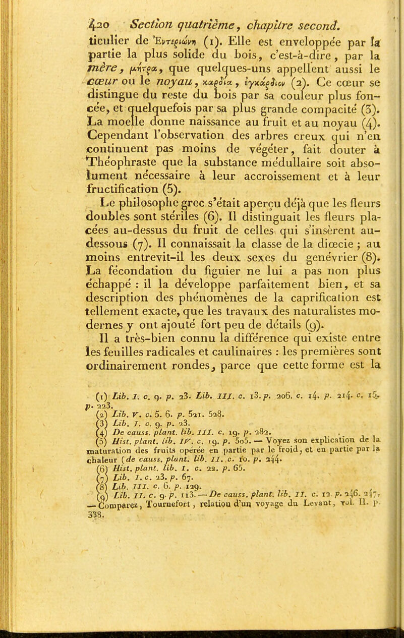ticuHer de 'Em^icJvu (i). Elle est enveloppe'e par la partie la plus solide du Lois, c'est-à-dire, par la mère, [/.rtr^Xf que quel(^ues-uns appellent aussi le cœur ou le noyau, Kxoilct, iynx^iiov (2). Ce cœur se distingue du reste du bois par sa couleur plus fon- cée, et auelquefois par sa plus grande compacité (3). La moelle donne naissance au fruit et au noyau (4). Cependant l'observation des arbres creux qui n'en continuent pas moins de végéter, fait douter à *rhéophraste que la substance médullaire soit abso- lument nécessaire à leur accroissement et à leur fructification (5). Le philosophe grec s'était aperçu déjà que les fleurs doubles sont stériles (6). Il distinguait les fleurs pla- cées au-dessus du fruit de celles qui s'insèrent au- dessous (7). Il connaissait la classe de la dicecie ; au moins entrevit-il les deux sexes du genévrier (8). La fécondation du figuier ne lui a pas non plus échappé : il la développe parfaitement bien, et sa description des phénomènes de la caprificalion est tellement exacte, que les travaux des naturalistes mo- dernes y ont ajouté fort peu de détails (9). Il a très-bien connu la différence qui existe entre les feuilles radicales et caulinaires : les premières sont ordinairement rondes, parce que cette forme est la (i) Lib. j. c. g. p. 23. Lib. iix. c. i3.p. 206. c. i4. P- 214. c. i5, p- 2a3. (2^ Lib. V. c. 5. 6. p. 5a I. 528. {iS Lib. I. c. 9. p. 23. (4) De causa, plant, lib. III. c. 19. p. 282. (5) Hist. plant, lib. c. 19. p. 5o5. — Voyez son explication de la. raaturalion des fruits opérée en partie par le froid, et en partie par la chaleur {de causs. plant, lib. II..c. io. p. a44' (61 Uist. plant, lib. I. c. 22. p. 65. M) Lib. I. c. 23. p. 67. (8) Lib. III. c. 6. p. 129. , (9) Lib. II. c. 9. p. 113. — De causs. plant, lib. II. c. 12 p. 2.(6. 2^7. Compareï, ïoùrnefort, relaliou d'un voyage du Levant, -roi. II. p. 3^8.
