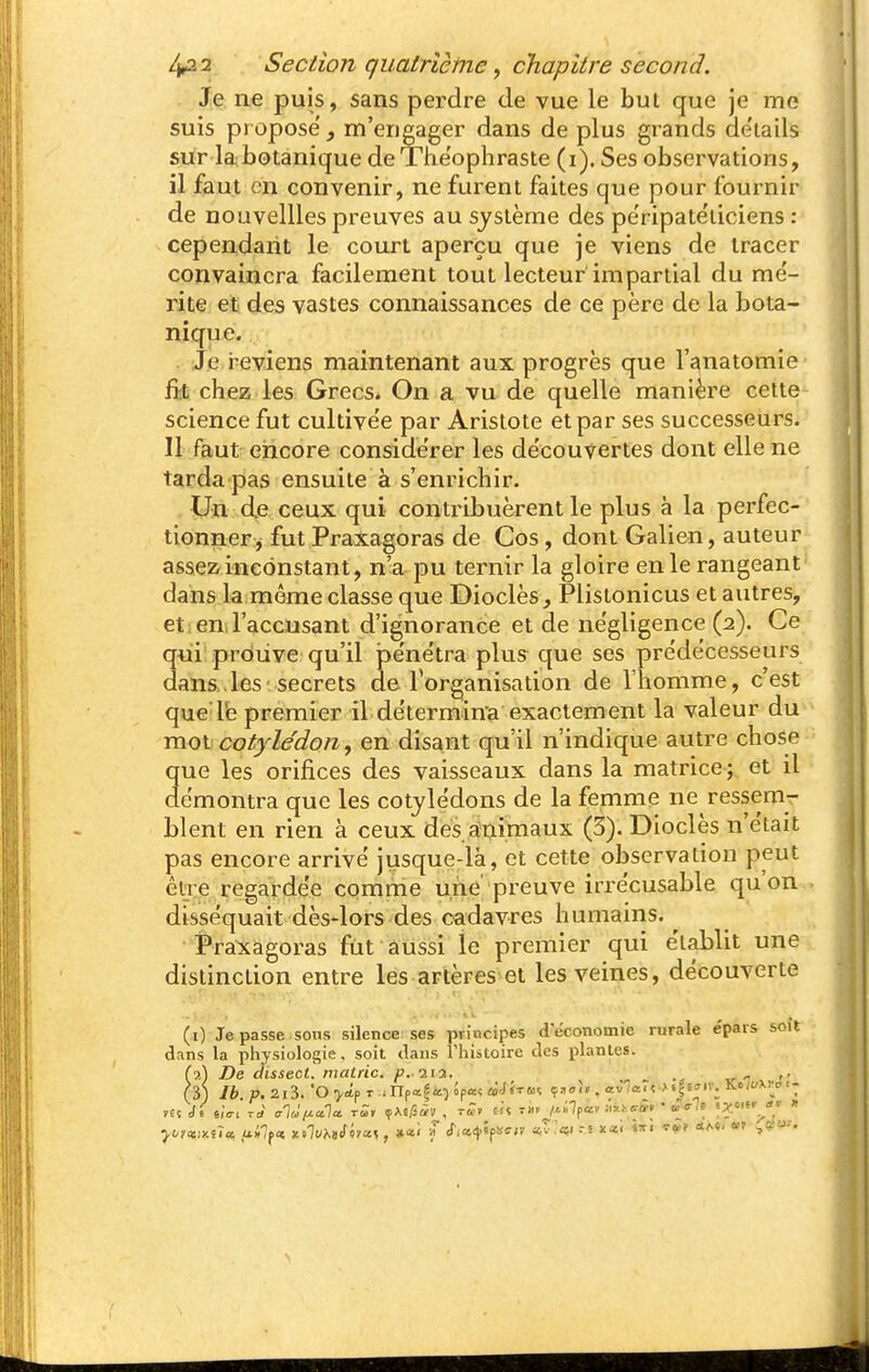 Je ne puis, sans perdre de vue le but que je me suis propose', m'engager dans de plus grands de'iails sur la botanique de Theophraste (i). Ses observations, il faut en convenir, ne furent faites que pour fournir de nouvellles preuves au système des pe'ripate'ticiens : cependant le court aperçu que je viens de tracer convaincra facilement tout lecteur impartial du me'- rite et des vastes connaissances de ce père de la bota- nique. Je i'eviens maintenant aux progrès que l'gnatomie fit chez les Grecs* On a vu de quelle manière cette science fut cultive'e par Arislote et par ses successeurs. Il faut encore conside'rer les découvertes dont elle ne tarda pas ensuite à s'enrichir. Un de ceux qui contribuèrent le plus à la perfec- tionner j fut Praxagoras de Cos, dont Galien, auteur assez inconstant, n'a pu ternir la gloire en le rangeant dans la même classe que Dioclès^ Plistonicus et autres, et en l'accusant d'ignorance et de négligence (2). Ce qni prôuve qu'il pénétra plus que ses prédécesseurs dans..les'secrets de Torganisation de l'homme, c'est que Te premier il de'termina exactement la valeur du mot cotylédon, en disant qu'il n'indique autre chose que les orifices des vaisseaux dans la matrice ; et il démontra que les cotylédons de la femme né ressem- blent en rien à ceux des aînimaux (3). Dioclès n'était pas encore arrive jusque-là, et cette observation peut être regardée comme une' preuve irrécusable qu'on disséquait dès-lors des cadavres humains. t*raxagoras fût aussi le premier qui établit une distinction entre les artères et les veines, découverte (1) Je passe sons silence ses principes deconomie rurale e'pars soit dans la physiologie, soit dans rhistoire des plantes. (2) De dissect. mairie, p.iii. -i v  '' (3) Ib. p. 2l3. 'O T .npaf&î opa« «JJtuî çaoi» , «v (a. « •> «Ie^iv. Ko;yXl-c-i- J(-?«:;xs7a ui7f<ï x .7i/A»<f iya», «ai f cfi«4.ïf!<ff/v av.'ai ri x«i sxi tu» «r^çiS-.