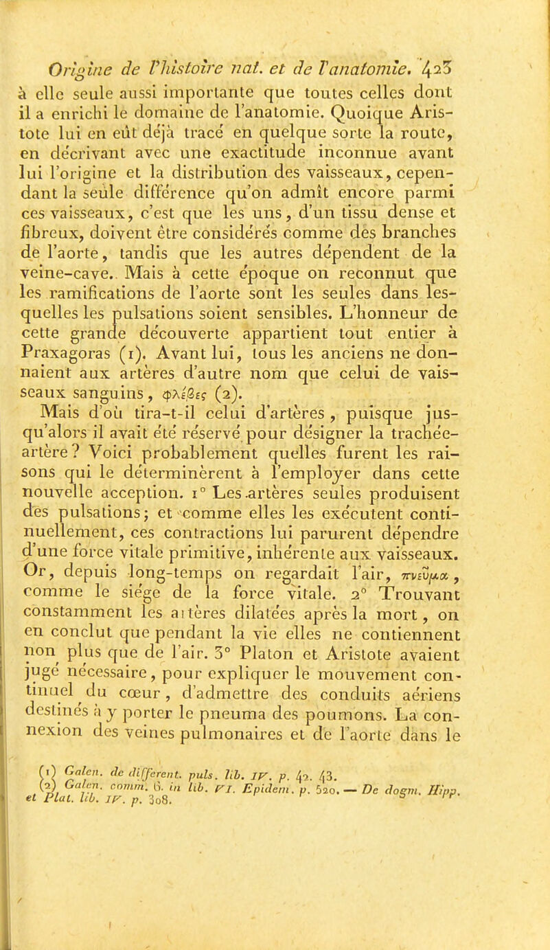 à elle seule aussi importante que toutes cellqs dont il a enrichi le domaine de 1 anatomie. Quoique Aris- tote lui en eût déjà tracé en quelque sorte la route, en de'crivant avec une exactitude inconnue avant lui l'origine et la distribution des vaisseaux, cepen- dant la seule différence qu'on admît encore parmi ces vaisseaux, c'est que les uns, d'un tissu dense et fibreux, doivent être considérés comme des branches de l'aorte, tandis que les autres dépendent de la veine-cave. Mais à cette époque on reconnut que les ramifications de l'aorte sont les seules dans les- quelles les pulsations soient sensibles. L'honneur de cette grande découverte appartient tout entier à Praxagoras (i). Avant lui, tous les anciens ne don- naient aux artères d'autre nom que celui de vais- seaux sanguins, «pAfôfç (2). Mais d'où tira-t-il celui d'artères , puisque jus- qu'alors il avait été réservé pour désigner la trachée- artère? Voici probablement quelles furent les rai- sons qui le déterminèrent à l'employer dans cette nouvelle acception. \° Les .artères seules produisent des pulsations; et comme elles les exécutent conti- nuellement, ces contractions lui parurent dépendre d'une force vitale primitive, inhérente aux vaisseaux. Or, depuis long-temps on regardait l'air, mt^^oL, comme le siège de la force vitale. 2° Trouvant constamment les altères dilatées après la mort, on en conclut que pendant la vie elles ne contiennent non plus que de l'air. 3° Platon et Aristote avaient jugé nécessaire, pour expliquer le mouvement con- tuiuel du cœur, d'admettre des conduits aériens destinés à y porter le pneuma des poumons. La con- nexion des veines pulmonaires et de l'aorte dans le {■C\ Galen. de différent, puis. hh. IV. p. 4,. /j3. (2) Gcdr.n. c.omm. tî. Ub. vi. Epidem. p. bio.— De doeni. Illpp. et Plat. hb. JV. p. 3o8. r r S / f •