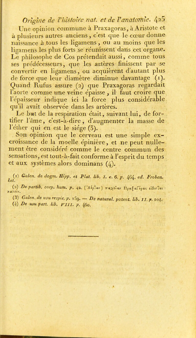 Une opinion commune à Praxagoras, à Aristote et à plusieurs autres anciens , c'est que le cœur donne naissance à tous les ligamens, ou au moins que les ligamens les plus forts se réunissent dans cet organe. Le philosophe de Cos pre'lendait aussi, comme tous ses préde'cesseurs, que les antères finissent par se convertir en ligamens, ou acquièrent d'autant plus de force que leur diamètre diminue davantage (i). Quand Rufus assure (2) que Praxagoras regardait l'aorte comme ime veine e'paisse , il faut croire que l'e'paisseur indique ici la force plus conside'rable qu'il avait observe'e dans les artères. Le biit de la respiration e'tait, suivant lui, de for- tifier l'âme, c'est-à-dire, d'augmenter la masse de l'éther qui en est le sie'ge (3). Son opinion que le cerveau est une simple ex- croissance de la moelle e'pinière, et ne peut nulle- ment être conside'ré comme le centre commun des sensations, est tout-à-fait conforme à l'esprit du temps et aux systèmes alors dominans (4). (1) Galen. de dogm. Eipp. et Fiat. lib. I. c. 6. p. 464. ed. Froben. lat. (2) Departib. corp. hum. p. 4a. ['Aifai] Truxût^ np^faripaî êîô«r7«i (3) Galen. de usu respir. p. iSg. — De natural. patent, lib. IJ. p. 104.