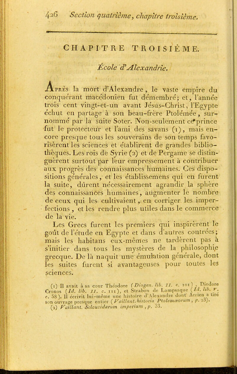 CHAPITRE TROISIÈME. École d'Alexandrie. Après la mort d'Alexandre, le vaste empire du conquérant macédonien fut démembre'; et, l'anne'e trois cent vingt-et-un avant Jesus-Christ, l'Egypte e'chut en partage à son beau-frère Ptolemée, sur- nomme' par la suite Soter. Non-seulement c^prince •fut le protecteur et l'ami des savans (i), mais en- core presque tous les souverains de son temps favo- riisèrent les sciences et e'tablirent de grandes biblio- thèques. Les rois de Syrie (2) et de Pergame se distin- guèrent surtout par leur empressement à contribuer aux progrès des connaissances humaines. Ces dispo- sitions ge'ne'rales, et les établissemens qui en furent la suite, durent ne'cessairement agrandir La sphère des connaissances humaines, augmenter le nombre de ceux qui les cultivaient, en corriger les imper- fections , et les rendre plus utiles dans le commerce de la vie. Les Grecs furent les premiers qui inspirèrent le goût de l'étude en Egypte et dans d'autres contrées; mais les habitans eux-mêmes ne tardèrent pas à s'initier dans tous les mystères de la philosophip grecque. De là naquit une émulation générale, dont les suites furent si avantageuses pour toutes les sciences. (1) Il avait à sa cour Thdodore Ç Dlogen. lib. II. c. loi ) , ■Dindore Cronos {Id. lib. II. c. m), et Slrabon de Lampsnque (/-'/. lil>- r. c. 58). Il écrivit lui-même une hisloire d'Alexandre dont Anien a lire son ouvrage presque entier ( Piaillant. hisLona PtoLemœoruin , p. ii). (2) Piaillant. ScLcucidarum imperium , p. 33.