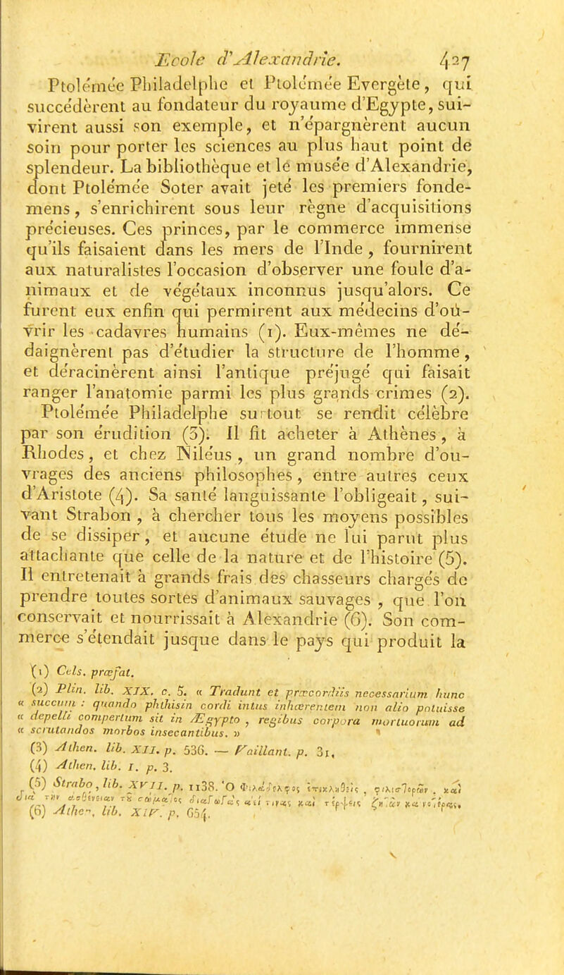 Ptolérnt'e Philadelplie el Plok'mee Evergète, qi;i succédèrent au fondateur du l'ojaume d'Egypte, sui- virent aussi son exemple, et n'e'pargnèrent aucun soin pour porter les sciences au plus haut point de splendeur. La bibliothèque et le muse'e d'Alexandrie, dont Ptole'mee Soter avait jeté les premiers fonde- mens, s'enrichirent sous leur règne d'acquisitions pre'cieuses. Ces princes, par le commerce immense qu'ils faisaient dans les mers de l'Inde , fournirent aux naturalistes l'occasion d'observer une foule d'a- nimaux et de ve'ge'taux inconnus jusqu'alors. Ce furent eux enfin qui permirent aux médecins d'oû- vrir les cadavres humains (i). Eux-mêmes ne dé- daignèrenl pas d'étudier la structure de l'homme, et déracinèrent ainsi l'antique préjugé qui faisait ranger l'anatomie parmi les plus grands crimes (2). Ptolémée Philadelphe surtout se rendit célèbre pcir son érudition (5). Il fit acheter à Athènes, à Rliodes, et chez INiléus , un grand nombre d'ou- vrages des anciens^ philosophes, entre autres ceux d'Aristote (/,). Sa sanlé languissante l'obligeait, sui- vant Strabon , à chercher tous les moyens possibles de se dissiper, et aucune étude ne lui parut plus attacliante que celle de la nature et de l'histoire (5). Il entretenait à gi-ands frais des chasseurs chargés de prendre toutes sortes d'animaux sauvages , que l'on conservait et nourrissait à Alexandrie (6). Son com- mèroe s'étendait jusque dans le pajs qui produit la \\) Cols, prœfat. (2) Pbn. hb. XIX. c. 5, « TraJunt et prTcnnJns necessnrium Ininc « succmii : qnando pliiliisin corili inltis inhœrer.iein non alio pnluisse « cfepelà comperium sit in ^i^ypto , regibus corpora moriuoruin ad « scnilaiidos ninrbos insecantibus. » (S) ylihen. Ub. XII. p. 536. ~ raillant, p. 3i. (4) Athcn. lih. I. p. 3, (ri) Strnbo,Ub. XVII. p, ,i3S. 'o *,>,^,^.^ç,5 X-n^^.-.âiU , ■^.x^rlofS, x«î (fi) yftfie-, lib. xir. p. G!ii\. ri- -p 