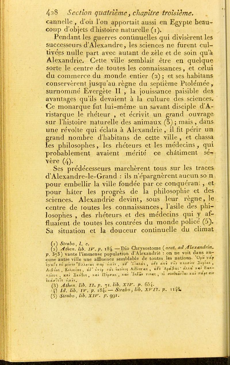 cannelle, d'où l'on apportait aussi en Egypte beau- coup d'objets d'histoire naturelle (i). Pendant les guerres continuelles qui divisèrent les successeurs d'Alexandre, les sciences ne furent cul- tive'es nulle part avec autant de zèle et de soin qu'à Alexandrie. Cette ville semblait être en quelque sorte le centre de toutes les connaissances, et celui du commerce du monde entier (2) ; et ses habitans conservèrent jusqu'au i^ègne du septième Piolëmée, surnomme' Evergète II , la jouissance paisible des avantages qu'ils devaient à la culture des sciences. Ce monarque fut lui-même un savant disciple d'A- ristarque le rhe'teur , et écrivit un grand ouvrage sur l'histoire naturelle des animaux (3) ; mais , dans une révolte qui éclata à Alexandrie, il fit périr un grand nombre d'habitans de cette ville , et chassa les philosophes, les rhéteurs et les médecins qui probablement avaient mérité ce châtiment sé-? vère (4). Ses prédécesseurs marchèrent tous sur les traces d'Alexandre-le-Grand : ils n'épargnèrent aucun so n pour embellir la ville fondée par ce conquéran; , et pour hâter les progrès de la philosophie et des sciences. Alexandrie devint, sous leur règne, le centre de loutes les connaissances, l'asile des phi- losophes , des rhéteurs et des médecins qui y af- fluaient de toutes les contrées du monde policé (5). Sa situation et la douceur continuelle du climat fi) Slraho, l. e, ■2) AtJien. Ub. 1 ^ . 373) vante l'imr , ^ cune autre ville une affluence ov-^.-. — _ , . , ■ Al/5û»5 , ÎCiXixi'œç, kV JiTEp rs^ ix.i'i>i-: Ai'fiioTaî , ï'/È Afit'/îaî • dy.Ka x«<_Bax- Atrabo, t. c. , j • ^.^ Atlten. Ub. ir. p. 184.—Dio Chrysostonie {orat. ad Alexandrin, p. 3^3) vante l'immetise population d'Alexandrië : on ne voit dans au- autre ville une affluence semblable de toutes les nations. Opa. yai-p (3) Aihen. Ub. II. p. 71. W. Xir. p. i4) Id. Ub. IV. p. 184. — Strabo^ Ub. Xf^IJ. p. iiii l^) Strabo, Ub. XI(^. 991.