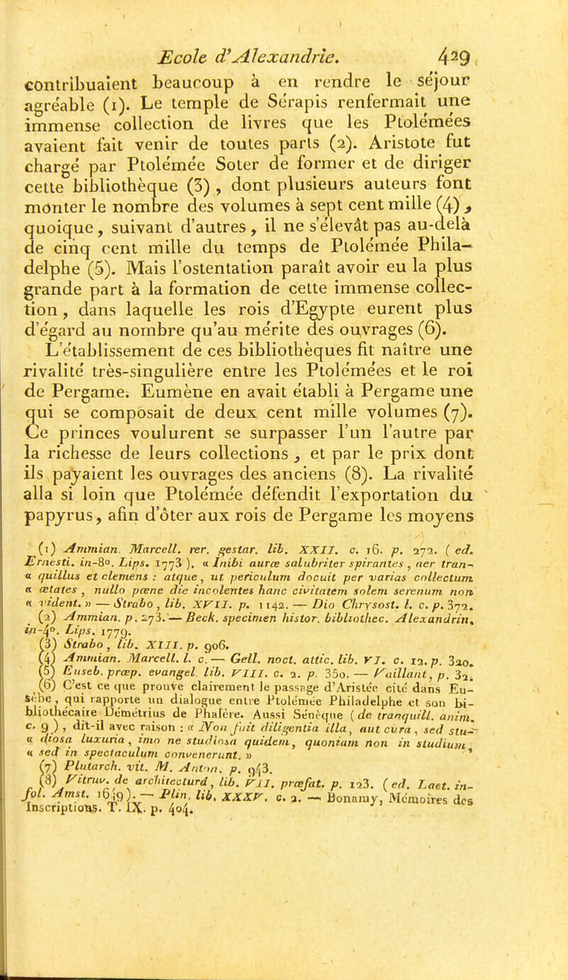 contribuaient beaucoup à en rendre le se'jour agréable (i). Le temple de Scrapis renfermait une immense collection de livres que les Ptolémées avaient fait venir de toutes parts (2). Aristote fut chargé par Ptolémée Soter de former et de diriger cette bibliothèque (3) , dont plusieurs auteurs font monter le nombre des volumes à sept cent mille (4) > quoique, suivant d'autres, il ne s'élevât pas au-delà de cinq cent mille du temps de Ptolémée Phila- delphe (5). Mais l'ostentation paraît avoir eu la plus grande part à la formation de celte immense collec- tion , dans laquelle les rois d'Egypte eurent plus d'égard au nombre qu'au mérite des ouvrages (6). L'établissement de ces bibliothèques fit naître une rivalité très-singulière entre les Ptolémées et le roi de Pergame. Eumène en avait établi à Pergame une ui se composait de deux cent mille volumes (7). e princes voulurent se surpasser l'un l'autre par la richesse de leurs collections , et par le prix dont ils payaient les ouvrages des anciens (8). La rivalité alla si loin que Ptolémée défendit l'exportation du papyrus, afin d'ôter aux rois de Pergame les moyens (i) Ammian Marcell. rer. i^estar. lib. XXII. a. i6. p. 27a. ( ed. Ernesti. in-8°. Lips. 1773 ). « Inibi aurce salubriter spirantes , ner tran- « quillus et démens : atque ^ ut periculuni docuit per varias cnllectum « œtates , nullo pœne die iticolentes hanc civitntem soient sei-enum non « vident. » — Strabo , lib. xyil. p. \ 142. — Dio Chrysost. l. c. p. Sycj. (3) yimmian. p. —Beck. spécimen histor. bibliotliec. Alexandrin, l'/i-^o. Lips. 1779. (3) Strabo , lib. XIII. p. 906. Ammian. Marcell. l. c,— Getl. noct. altic.lib. VI. c. 13. p. 3ao. (5) Eitseb. prœp. ecangel lib. fin. c. a. p. 35o. — /^aillant, p. 3,* (6) C'est ce i(ue prouve clairement )e passage d'Arislcc cite dans Eu- 4<,be, qui rapporte un dialogue entre ftolcnnie Philadelphe et son bi- bliothécaire Dcmétrius de Phalère. Aussi Sént qtie ( de tranquill. anini. c. 9 ) , dit-il avec raison : « Non fuit didqentia illa, aut cvra , sed stu^ a dtosa luxuria , imn ne studima quidem, quoniani non in sludium n sed m speclaculum cnnvenerunt. » ' ^7^ Plularch. vit. Ai. AitV,n. p. 9/^3. i^)J^itruu.de arclnieccurd, lib. P-ii. prœfat. p. ïa3. (ed. Laet. in- f ol. Amst. >b^9). — PUn lib, xXXf-. c. 3. -. Bonaïuy, Mémoires des Inscriptions. T. i\- p. l\<i\.