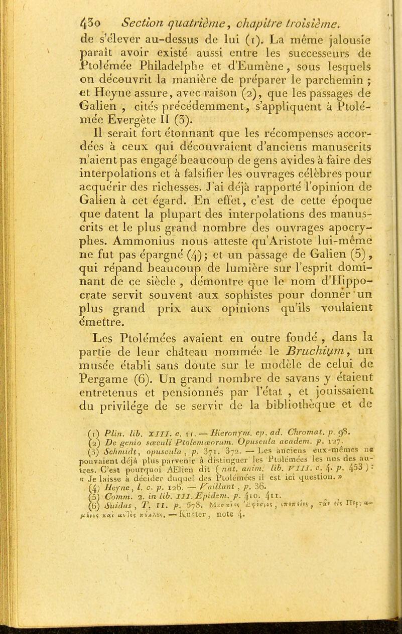 de s'clever au-dessus de lui (i), La même jalousie paraît avoir existé aussi entre les successeurs de Ptole'me'e Philadelphe et d'Eumène, sous lesquels on découvrit la manière de préparer le parchemin ; et Hejne assure, avec raison (2), que les passages de Galien , cités précédemment, s'appliquent à Ptolé- mée Evergète II (3). Il serait fort étoimant que les récompenses accor- dées à ceux qui découvraient d'anciens manuscrits n'aient pas engagé beaucoup de gens avides à faire des interpolations et à falsifier les ouvrages célèbres pour acquérir des richesses. J'ai déjà rapporté l'opinion de Galien à cet égard. En effet, c'est de cette époque que datent la plupart des interpolations des manus- crits et le plus grand nombre des ouvrages apocry- phes. Ammonius nous atteste qu'Aristote lui-même ne fut pas épargné (4) j et un passage de Galien (5), qui répand beaucoup de lumière sur l'esprit domi- nant de ce siècle , démontre que le nom d'Hippo- crate servit souvent aux sophistes pour donner un plus grand prix aux opinions qu'ils voulaient émettre. Les Ptolémées avaient en outre fondé , dans la partie de leur château nommée le Bruchiij,m, un musée établi sans doute sur le modèle de celui de Pergame (6). Un grand nombre de savans y étaient entretenus et pensionnés par l'état , et jouissaient du privilège de se servir de la bibliothèque et de (1) PUn. lib. XIII. c. II. — Uieronym. ep. ad. Chromât, p. Ç)S. (2) De genio sœculi Ptoleniœnrum. Opuscida academ. p. ï ^y. [i) Schniidt, opuscula , p. 'iji. 372. —Les ancieus eux-mêmes ne pouvaient déjà plus parvenir à disiitigucr les Plolémees les uds des au- tres. C'est pourquoi AElien dit ( mit. anim. lib. VIIJ. c. 4. p. 453 ) : « Je Inisse à décider duquel des PLolémées d est ici question. » (4) Eufiie, l. c. p. 126. — niliunt , p. 36. (5) Comm. a. in Lib. III.Epidtm. p. ^\o. ^11. _ , (6) Suidas , T. II. p. 578. M'-oaU% ■iKj.Jff.sç, tTTdTr.i'n, ra» f« Uff. <*- ij.i)o>i xai «vTèî Kvx.\i5. — Iviistcr, note 4«