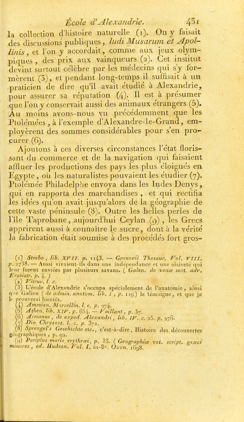 École d'Alexandrie. la collection d'histoire naturelle (i). On y faisait des discussions publiques , ludi Mus arum et Apol- liiiis y et l'on y accordait, comme aux jeux olym- piques , des prix aux vainqueurs (2). Cet institut devint surtout célèbre par les médecins qui s'y for- mèrent (5), et pendant long-temps il suffisait à un praticien de dire qu'il avait étudié à Alexandrie, pour assurer sa réputation (4). Il est à présumer que l'on y conservait aussi des animaux étrangers (5). Au moins avons-nous vu précédemment que les Ptolémées j à l'exemple d'Alexandre-le-Grand, em- ployèrent des sommes considérables pour s'en pro- curer (6). Ajoutons à ces diverses circonstances l'état floris- sant du commerce et de la navigation qui faisaient affluer les productions des pays les plus éloignés en Egypte , oii les naturalistes pouvaient les étudier (7). Ptolémée Phiiadelpfie envoya dans les Indes Denys, qui en rapporta aes marchandises , et qui rectifia les idées qu'on avait jusqu'alors de la géographie de cette vaste péninsule (8). Outre les belles perles de nie Taprobane, aujourd'hui Ceylan (9) , les Grecs apprirent aussi à connaître le sucre, dont à la vérité la fabrication était soumise à des procédés fort gros- (i) Straho , lih. XF^n. p. ii43. — Grnnnun Thesaur. f^ol. VIII. p. 2738. — Aussi vivaient-ils dans une indepenctance ol une oisiveté (fui leur furent envie'es par plusieurs savans* ( Galen. de veiiœ sect. adf, Erasistr. p. \. ) ■1) P^ilniu, l. c. 3) L'école d'Alexandrie s'occupa spécialement de l'anatomic , ainsi que Galien ( Je adiiiiii. analom. lib. 1 , p. 119) le témoigne, et que j.e 11- prouverai bientôt. (4) Ammian. MarcelUn. l. c. p. in^. (5) Alhen. lib. Xliy. p. 65 (. — baillant, p. 37. (6) Airianiis , de eaped. Àlexandri, lib. ly. c. 25. p. 276. ^7) Dio Oirysost. L c. p. 872. (8) Sprengel's Geschichte etc., c'est-à-dire, Histoire des découvertes géographiques , p. 92. (t)) Periplus maris erythrœî, p. .S5. ( Geographiœ vet. script, erccci minores , cd. Hudson. Vol. /, iVi-S. Oxon. i6()3.