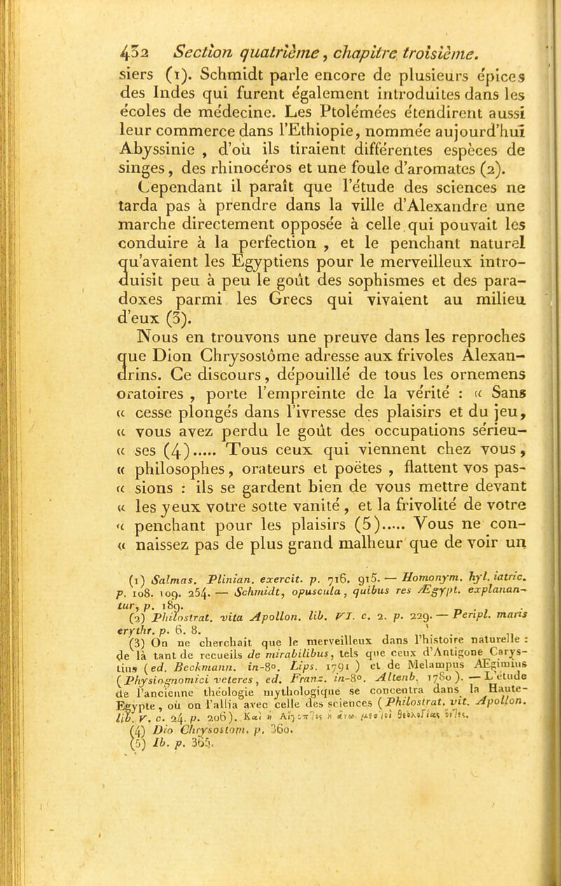 siers (i). Schmidt parle encore de plusieurs e'pices des Indes qui furent également introduites dans les écoles de médecine. Les Ptolémées étendirent aussi leur commerce dans l'Ethiopie, nommée aujourd'hui Abjssinie , d'oii ils tiraient différentes espèces de singes, des rhinocéros et une foule d'aromates (2). Cependant il paraît que l'étude des sciences ne tarda pas à prendre dans la ville d'Alexandre une marche directement opposée à celle qui pouvait les conduire à la perfection , et le penchant naturel qu'avaient les Egyptiens pour le merveilleux intro- duisit peu à peu le goût des sophismes et des para- doxes parmi les Grecs qui vivaient au milieu d'eux (3). Nous en trouvons une preuve dans les reproches 3ue Dion Chrjsosiôme adresse aux frivoles Alexan- rins. Ce discours, dépouillé de tous les ornemens oratoires , porte l'empreinte de la vérité : Sans (c cesse plongés dans l'ivresse des plaisirs et du jeu, « vous avez perdu le goût des occupations sérieu- (c ses (4) Tous ceux qui viennent chez vous, « philosophes, orateurs et poètes , flattent vos pas- fc sions : ils se gardent bien de vous mettre devant « les yeux votre sotte vanité , et la fiûvolité de votre 'c penchant pour les plaisirs (5) Vous ne con- « naissez pas de plus grand malheur que de voir un (1) Salmas. Plinian. exercit. p. 716. giS. — Homonym. Tiyl.iatn'c. p. 108. 109. 254.— Schmidt, opuscula, quibus res /Egypt. explanan^ tur, p. 189. T, • I • (2) Pliilostrat. vita Apollon, lib. VJ. c. 1. p. 229. — Penpl. maits erythr. p. 6. 8. . , (3) On ne cherchait, que le merveilleux dans 1 histoire naturelle : <Je là tant de recueils de mirabilibus, tels que ceux d'Anligone Carys- tiu9 {ed. Beckmann. in-S. Lips. 1791 ) et de Melampus AEpimuis {Physiogiiomici veleres , ed. Fran=. m-So. Allenb. 7780 ).—L étude de l'ancicune théologie mythologique se conce<Ura dans la Haute- Egypte, où on l'allia avec celle des sciences {Phdoslrat. vit. Apollon, lit. V. c. 24. p. 2oti). Kal » AÏ-jiw'iH « <i« /*S5/si âstxtfiaî 5rn. (4) Dio CUrysostopi. p. ?So. ({.) Ib. p. 3(35.