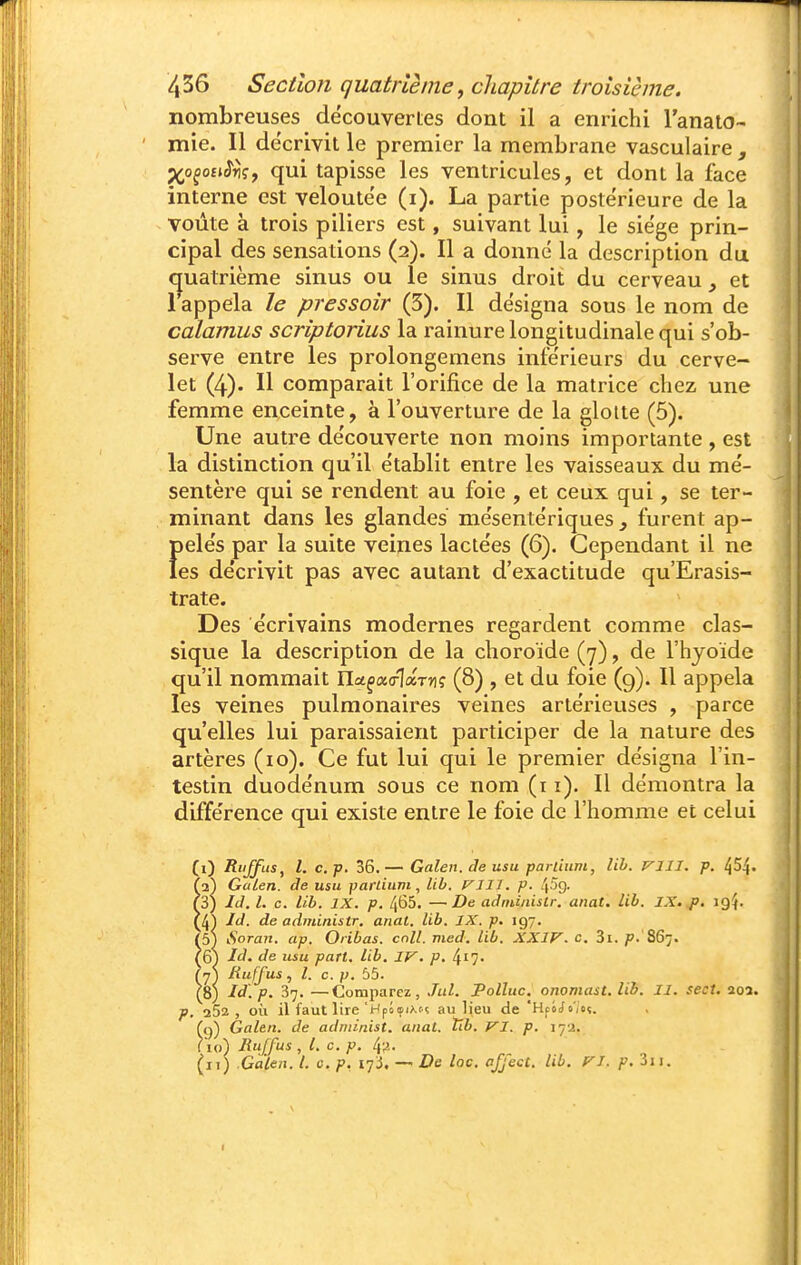 nombreuses decouverles dont il a enrichi l'anaio- mie. Il de'crivit le premier la membrane vasculaire ^o^oîkWç, qui tapisse les ventricules, et dont la face interne est veloutée (i). La partie postérieure de la voûte à trois piliers est, suivant lui, le siège prin- cipal des sensations (2). Il a donné la description du (quatrième sinus ou le sinus droit du cerveau ^ et 1 appela le pressoir (5). Il désigna sous le nom de calamus scriptorius la rainure longitudinale qui s'ob- serve entre les prolongemens inférieurs du cerve- let (4). Il comparait l'orifice de la matrice chez une femme enceinte, à l'ouverture de la glotte (5). Une autre de'couverte non moins importante , est la distinction qu'il e'tablit entre les vaisseaux du me'- sentère qui se rendent au foie , et ceux qui, se ter- minant dans les glandes me'sentériques , furent ap- f)eles par la suite veines lactées (6). Cependant il ne es décrivit pas avec autant d'exactitude qu'Erasis- trate. Des écrivains modernes regardent comme clas- sique la description de la choroïde (7), de l'hyoïde qu'il nommait IIct^ao-laTnç (8) , et du foie (g). Il appela les veines pulmonaires veines artérieuses , parce qu'elles lui paraissaient participer de la nature des artères (10). Ce fut lui qui le premier désigna l'in- testin duodénum sous ce nom (r i). Il démontra la différence qui existe entre le foie de l'homme et celui (1) Riiffus, l. c.p. 36.— Galen. de usa parlium, lih. VIII. p. ^54. (2) Galen. de usu parlium, lib. VIII. p. ^5ç). (3) Id, l. c. lib. IX. p. 465. —De adniinislr. anat. lib. IX. p. 19^. UA Id. de administr. anal. lib. IX. p. 197. (5) kSoran. ap. Oiibas. coll. med. lib. XXIV. c. 3i. ^'.'867. ?6) id. de usu part. lib. IV. p. ^i]. (j^ Ruffus, l. c. p. 55. (8) Id'.p. 37. —Comparez, Jul. Pollue, onomast. lib. II. sect. aoa. p. 262, où il faut lire'Hpoeixn au lieu de 'HfiJo'/oç. (g) Galen. de adniiiûst. anal. tib. VI. p. 17a. (10) Jîuffus , L c. p. 4'^. (11) Galen. l. c. p. — De loc. afjecl. lib. VT. p. 3ii.