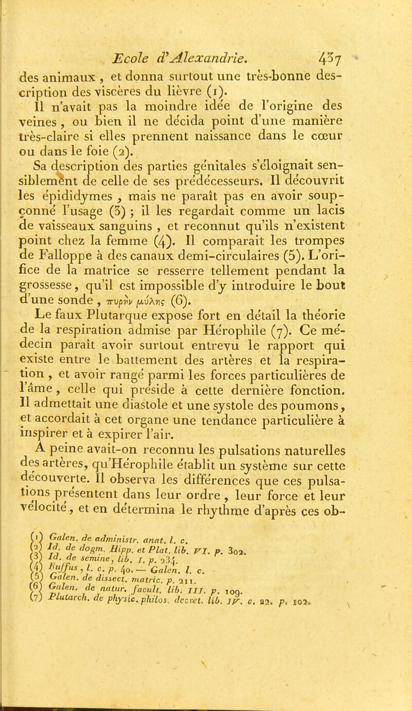 des animaux , et donna surtout une très-bonne des- cription des viscères du lièvre (i). Il n'avait pas la moindre ide'e de l'origine des veines, ou bien il ne de'cida point d'une manière très-claire si elles prennent naissance dans le cœur ou dans le foie (2). Sa description des parties ge'nitales s'e'loignait sen- siblemént de celle de ses prédécesseurs. Il découvrit les ëpididymes , mais ne parait pas en avoir soup- çonne l'usage (5) ; il les regardait comme un lacis de vaisseaux sanguins , et reconnut qu'ils n'existent point chez la femme (4). Il comparait les trompes de Falloppe à des canaux demi-circulaires (5). L'ori- fice de la matrice se resserre tellement pendant la grossesse, qu'il est impossible d'y introduire le bout d'une sonde , irv^r^v iJ.vXnç (6). Le faux Plutarque expose fort en de'tail la the'orie de la respiration admise par Hërophile (7). Ce me'- decin paraît avoir surtout entrevu le rapport qui existe entre le battement des artères et la respira- tion , et avoir range parmi les forces particulières de l'âme, celle qui préside à cette dernière fonction. Il admettait une diastole et une systole des poumons, et accordait à cet organe une tendance particulière à inspirer et à expirer l'air. A peine avait-on reconnu les pulsations naturelles des artères, qu'Hërophile établit un système sur cette découverte. Il observa les différences que ces pulsa- tions présentent dans leur ordre , leur force et leur vélocité, et en détermina le rhythme d'après ces ob- f 0 Galen. de administr. anat. l. c. >/< semme, lib. /. p. rX W' ' f- 4o-— Galcn. l c. Galen. de natur. facull. Ùb. III. p. ,oq, (7) l'iutarch. de physic. philos, dccixt. Ub. j^. c, aa. p. io2.