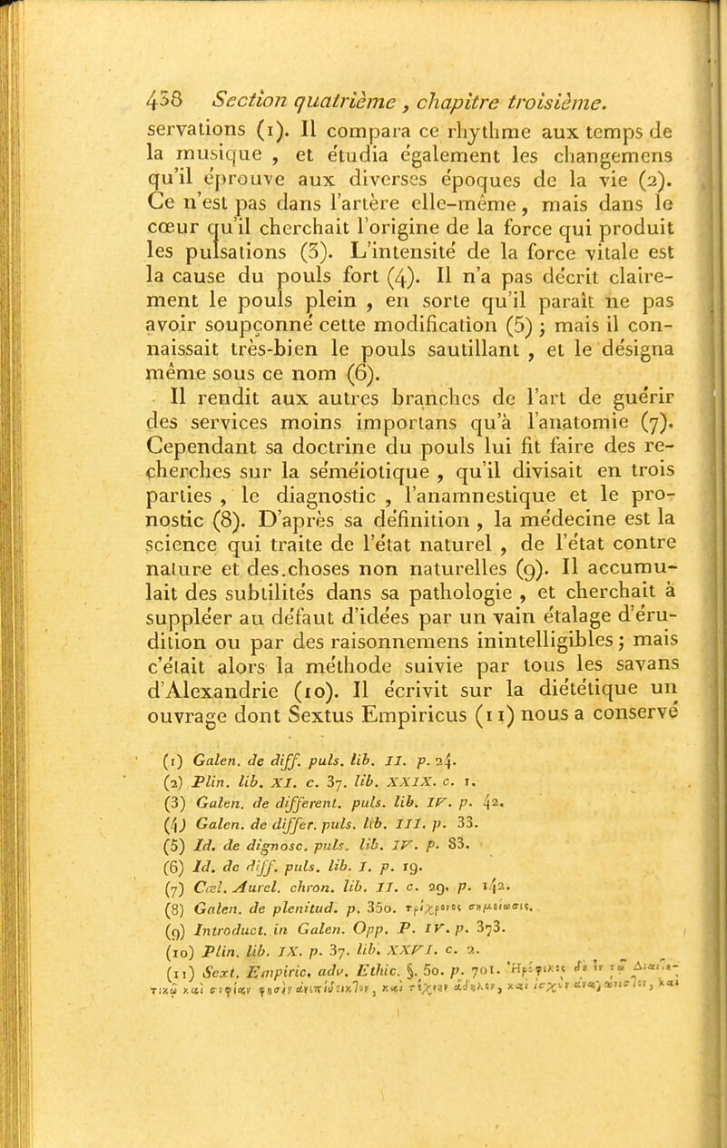 servalions (i). Il compara ce rhythme aux temps de la musique , et e'tudia également les changemens qu'il éprouve aux diverses époques de la vie (2). Ce n'est pas dans l'artère elle-même, mais dans le cœur qu'il chci'chait l'origine de la force qui produit les pulsations (3). L'intensité de la force vitale est la cause du pouls fort (4). Il n'a pas décrit claire- ment le pouls plein , en sorte qu'il parait ne pas avoir soupçonne' cette modification (5) j mais il con- naissait très-bien le pouls sautillant , et le de'signa même sous ce nom (6). Il rendit aux autres branches de l'art de guérir des services moins importans qu'à l'anatomie (7). Cependant sa doctrine du pouls lui fit faire des re- cherches sur la se'mëiotique , qu'il divisait en trois parties , le diagnostic , l'anamnestique et le pro- nostic (8). D'après sa définition , la médecine est la science qui traite de l'état naturel , de l'état contre nature et des.choses non naturelles (g). Il accumu- lait des subtilités dans sa pathologie , et cherchait à suppléer au défaut d'idées par un vain étalage d'éru- dition ou par des raisonnemens inintelligibles ; mais c'était alors la méthode suivie par tous les savans d'Alexandrie (10). Il écrivit sur la diététique un ouvrage dont Sextus Empiricus (11) nous a conservé (1) Galen. de diff. puis. lib. II. p. (2) Plin. lib. XI. c. 37. lib. XXIX. c. i. (3) Galen. de différent, puis. lib. ir. p. 42. (4J Galen. de differ. puis. lib. III. p. 33. (5) Id, de dignosc. puis. lib. IV. p. 83. • (6) Id. de dijf. puis. lib. I. p. 19. (7) Cal.Aurel. chron. lib. II. c. 29. p. ï^a. (8) Galen. de plenitud. p. 35o. rfixc»'- o-nMiiwffu. (9) Introduct. in Galen. Opp. P. rv.p. 373. (10) Plin. lib. IX. p. 37. lib. XXVI. c. ■?.. (11) Sext. En'piric, adv. Ethic. §. 5o. p. 701. 'HpSçixu rfi  t» Ai«i'.- 1