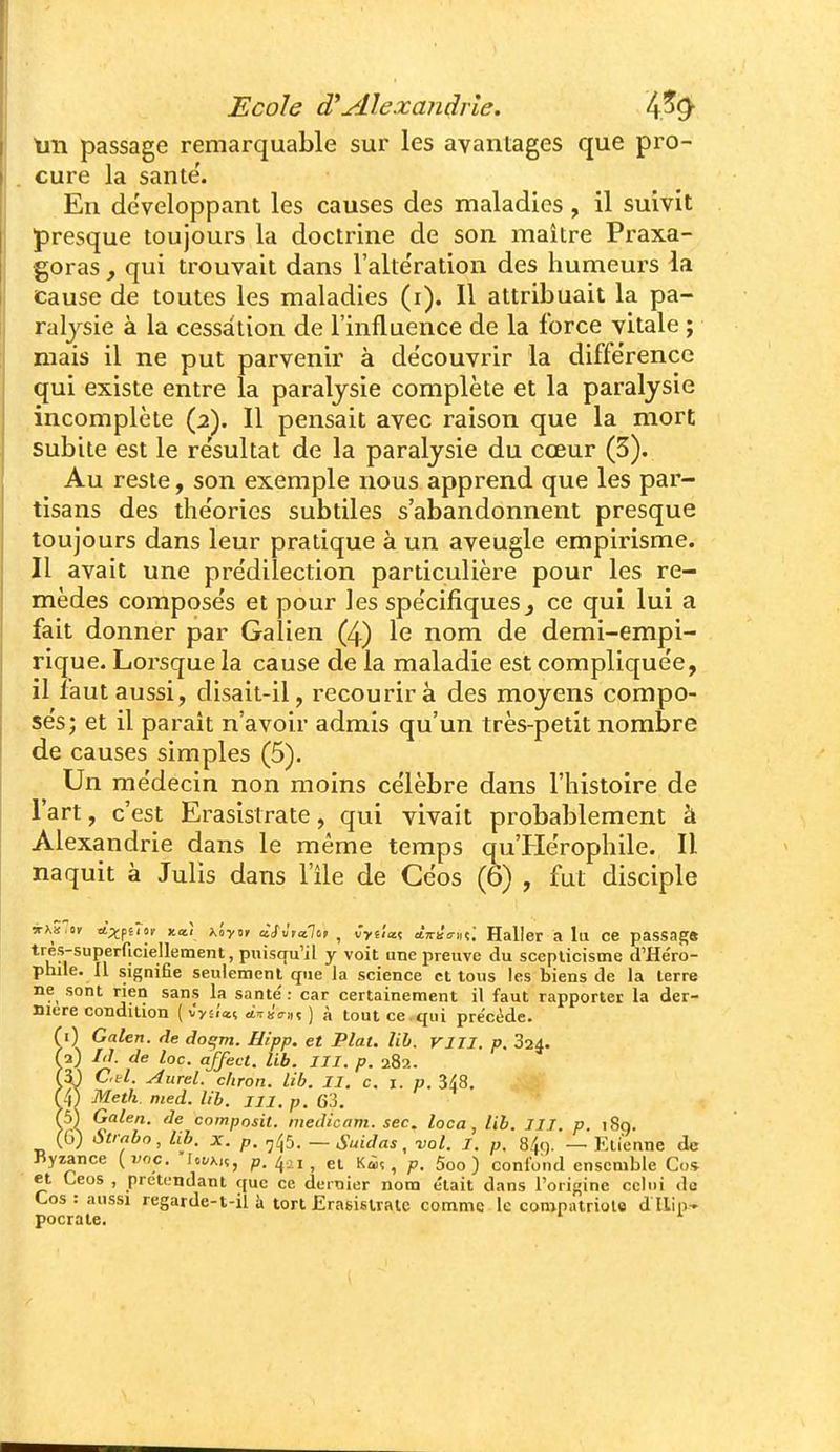 tiii passage remarquable sur les avantages que pro- cure la santé'. En développant les causes des maladies , il suivit presque toujours la doctrine de son maître Praxa- goras , qui trouvait dans l'altération des humeurs la Cause de toutes les maladies (i). 11 attribuait la pa- ralysie à la cessation de l'influence de la force vitale ; mais il ne put parvenir à découvrir la diffe'rence qui existe entre la paralysie complète et la paralysie incomplète (2). Il pensait avec raison que la mort subite est le résultat de la paralysie du cœur (5). Au reste, son exemple nous apprend que les par- tisans des the'ories subtiles s'abandonnent presque toujours dans leur pratique à un aveugle empirisme. Il avait une pre'diîection particulière pour les re- mèdes compose's et pour les spe'cifiques^ ce qui lui a fait donner par Galien (4) le nom de demi-empi- rique. Lorsque la cause de la maladie est complique'e, il faut aussi, disait-il, recourir à des moyens compo- se's; et il parait n'avoir admis qu'un très-petit nombre de causes simples (5). Un médecin non moins célèbre dans l'histoire de l'art, c'est Erasistrate, qui vivait probablement à Alexandrie dans le même temps qu'He'rophile. Il naquit à Julis dans l'Ile de Ceos (6) , fut disciple irxd.ti A^fiTtr xai K'oyti àSvtcilt,! ^ Cyi'ia.( à.izùcr\\t,', Haller a lii ce passagft *'^?superficiellement, puisqu'il y voit une preuve du scepticisme d'He'ro- phile. Il signifie seulement que la science et tous les biens de la terre ne sont rien sans la santé' : car certainement il faut rapporter la der- nière condition [■iyûa.i, ctTuVin ) à tout ce.qui précède. (i) Galen. de do^m. Hipp. et Plat. lih. VIJI. p. 324. (1) Id. de loc. affect. lib. III. p. 282. f5} Cftl. Aurel. cfiron. lih. II. c, i. p. S^B. f/j) Metk med. lib. m. p. 63, (5) Galen. de cnmposil. medicam. sec. loca , lib. III. p. i8q. (G) Str^bo, lib. X. p. ,45. — Suidas, vol. I. p. 84i). — Ktienne de Byzance {voc. lot/x,ç, p, 401^ gt Kiî, p. 5oo ) confond ensemble Co* et Ceos , pretL-ndant que ce dernier nom e'iait dans l'origine ccli)i dû Cos: aussi regarde-t-il à tort Erasistrate com.me le compatriote dllip- pocrate.