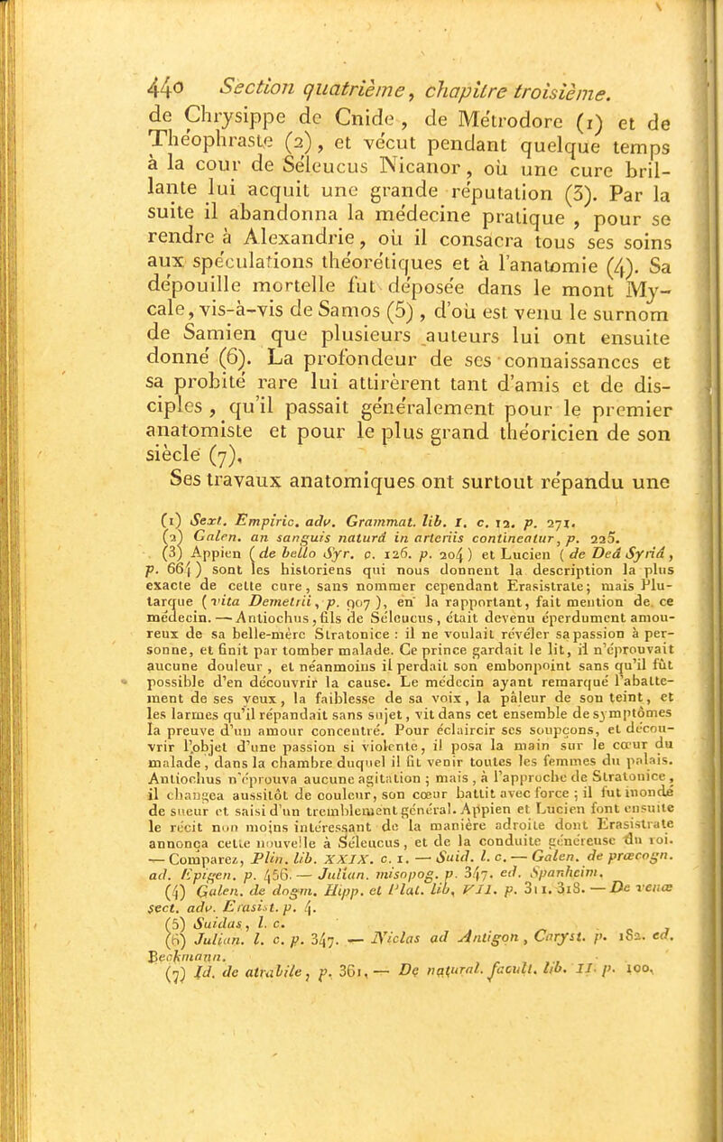 de Chrysippe de Cnide , de Mëtrodore (i) et de Thëophraste (2), et vécut pendant quelque temps à la cour de Sëleucus Nicanor, où une cure bril- lante lui acquit une grande réputation (3). Par la suite il abandonna la médecine pratique , pour se rendre à Alexandrie, oii il consacra tous ses soins aux spéculations théorétiques et à l'anatomie (4), Sa dépouille mortelle fut déposée dans le mont My- cale, vis-à^yis deSamos (5) , d'oli est venu le surnom de Samien que plusieurs auteurs lui ont ensuite donné (6). La profondeur de ses connaissances et sa pi'obité rare lui attirèrent tant d'amis et de dis- ciples, qu'il passait généralement pour le premier anatomiste et pour le plus grand théoricien de son siècle (7), Ses travaux anatomiques ont surtout répandu une (i) Sexl, Empiric. adtf. Gratnmal. lib. I. c. la. p. fa^ Galcn. an sanguis naturd in artcriis contineatur, p. 225. (3) Appien (de belto Sfr. p. 126. 204) et Lucien { de Deâ Syrid, p. 66| ) sont les hisloriens qui nous donnent la description la plus exacte de cette cure, sans nommer cependant Erasislrale; mais Piu- larcrue {vita Demelrii, p. 907 ), en la rapportant, fait mention de. ce médecin.—Antiochus ,fils de Se'leucus, était devenu éperdument amou- reux de sa belle-mère Slratonice : il ne voulait révéler sa passion à per- sonne, et finit par tomber malade. Ce prince gardait le lit, ii n'éprouvait aucune douleur , et néanmoins il perdait son embonpoint sans qu'il fût • possible d'en découvrir la cause. Le médecin ayant remarqué l'abatte- ment de ses yeux, la faiblesse de sa voix, la pâleur de son teint, et les larmes qu'il répandait sans sujet, vit dans cet ensemble de symptômes la preuve d'un amour concentré. Pour éclaircir ses soupçons, et décou- vrir r.objel d'une passion si violente, il posa la main sur le cœur du malade , dans la chambre duquel il Cl venir toutes les femmes du pnlais. Antiochus n'éprouva aucune agitation ; mais , à l'approche de Slratonice , il cban£;ca aussitôt de couleur, son cœur battit avec force ; il fut inondé de sueur ot saisi d'un tremlilement généra!. Appien et Lucien font ensuite le récit non moins intéressant de la manière adroite dont Erasislrale annonça cette iiimveile à Séleucus, et de la conduite généreuse du roi. — Comparei, PUn. lib. XXIX. c. i, — Suid. l. c. — Galen. de prœcogn. ad. Epif^en. p. 456.— Jidian. inisopog. p. S^fj. ed. Spanhcim. (4) Galen. de dogm. Hipp. el l'IaC. Lib, Vil. p. 3ii. 3iS. — i)e xenœ Sect. adit. Eiasiit.p. 4. (5) Suidas , l. c. (B) Julian. L c. p. 347. — JViclas ad Antigqn, Caryst. p. 1S2. ed. ]èechniann. , /- , .-f Id. de atuïlile, f, 36i, — Dç nq^ural. Jhcult. lib. II. p. ^oo.