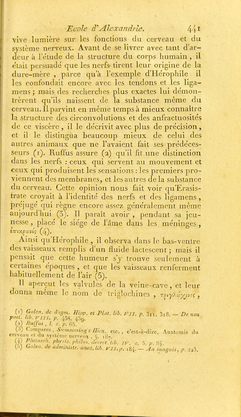 vive lumière sur les fonctions du cerveau et du système nerveux. Avant de se livrer avec tant d'ar- deur à l'e'tude de la structure du corps humain , il e'iait persuade que les nerfs tirent leur origine de la dure-mère , parce qu'à l'exemple d'He'ropliile il les confondait encore avec les tendons et les Hga- mens ; mais des recherclies plus exactes lui de'nion- trèrent qu'ils naissent de la substance même du cerveau. Il parvint en même temps à mieux connaître la structure des circonvolutions et des anfractuosile's de ce viscère , il le de'crivit avec plus de pre'cision, et il le distingua beaucoup mieux de celui des autres animaux que ne l'avaient fait ses préde'ces- seurs (i). Ruffus assure (2) qu'il fit une distinction dans les nerfs : ceux qui servent au mouvement et ceux qui produisent les sensations: les premiers pro- viennent des membranes, et les autres de la substance du cerveau. Cette opinion nous fait voir qu'Erasis- trate croyait à l'identité des nerfs et des ligamens, préjuge' qui règne encore assez ge'ne'ralement même aujourd'hui (3). Il paraît avoir , pendant sa jeu- nesse , placé le siège de l'âme dans les méninges , îTTJKfav/î (4). Ainsi qu'Hérophile , il observa dans le bas-ventre des vaisseaux remplis d'un fluide lactescent; mais il pensait que cette humeur s'j trouve seulement à certaines époques , et que les vaisseaux renferment habituellement de l'air (5). 11 aperçut les valvules de la veine-cave, et leur donna même le nom de triglochines , ri^yxé-x^inç, (.) Gr,len. de dngm. Hhp. et Fini. tib. VU. p. 3n. 3i8. - De usu (a) Ruffus , /. c. p. fi5. ( J) Comijarcz, Sœmmr.,in§s Ilirn. eLc. , c'est-à-dire, Anatomic ilii CCI veau Pl (lu sysh nir ucrvriix . 107. • (\) Plularch. phY>-ic. philos, decrn.'ub. TV. c ^ p H'} (:.) L.alen. de adminUlr. anat. Uh. yj j.p. ,34. - An sanguis, p. 2.i3.