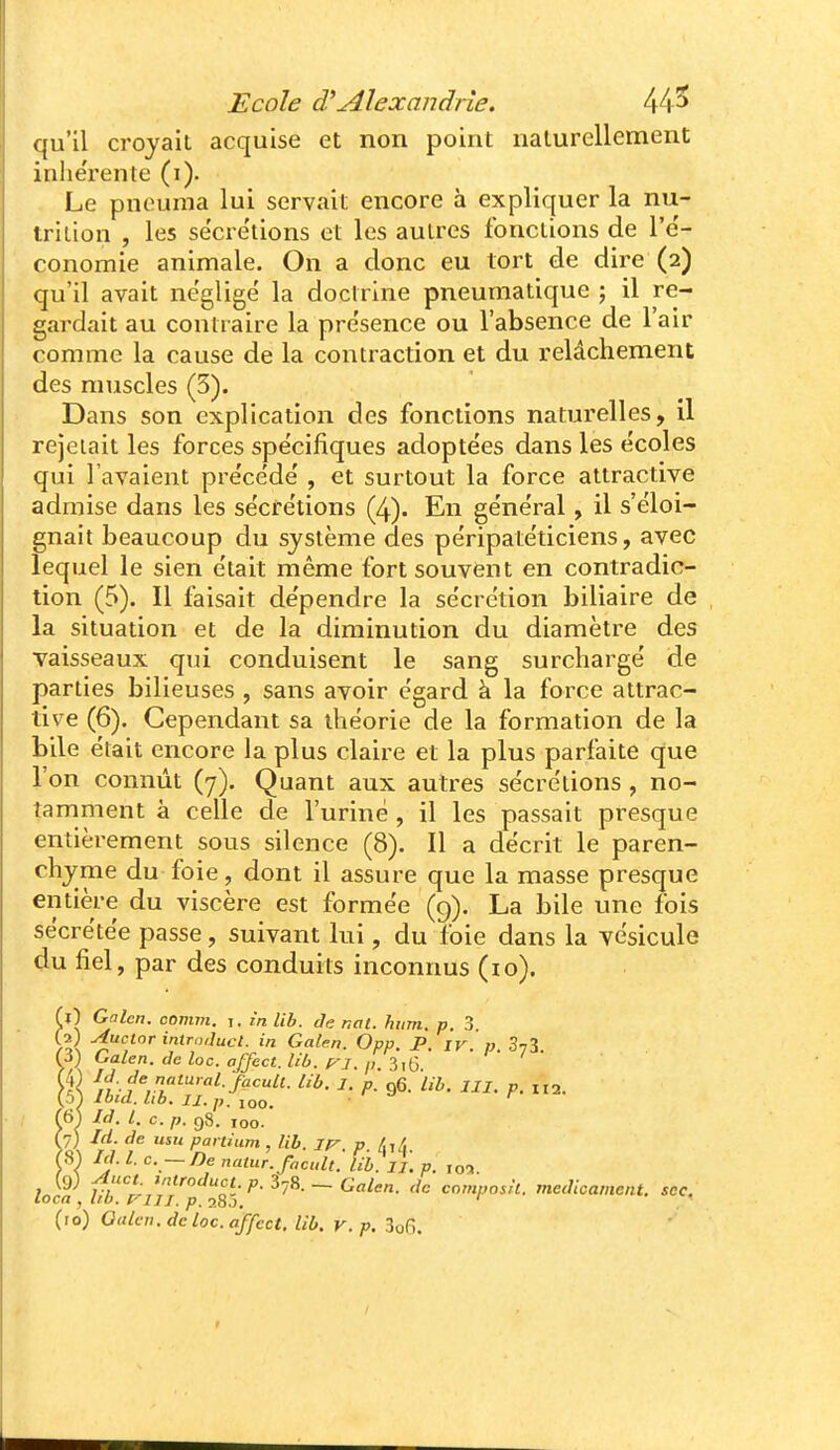 qu'il croyait acquise et non point naturellement inhe'rente (i). Le pneuma lui servait encore à expliquer la nu- irilion , les sëcre'tions et les autres fonctions de l'e'- conomie animale. On a donc eu tort de dire (2) qu'il avait négligé la doctrine pneumatique ; il re- gardait au contraire la présence ou l'absence de l'air comme la cause de la contraction et du relâchement des muscles (3). Dans son explication des fonctions naturelles, il rejetait les forces spécifiques adoptées dans les écoles qui l'avaient précédé , et surtout la force attractive admise dans les sécrétions (4). En général, il s'éloi- gnait beaucoup du système des péripatéticiens, avec lequel le sien était même fort souvent en contradic- tion (5). Il faisait dépendre la sécrétion biliaire de la situation et de la diminution du diamètre des vaisseaux qui conduisent le sang surchargé de parties bilieuses , sans avoir égard à la force attrac- tive (6). Cependant sa théorie de la formation de la bile était encore la plus claire et la plus parfaite que l'on connût (7). Quant aux autres sécrétions , no- tamment à celle de l'uriné , il les passait presque entièrement sous silence (8). Il a décrit le paren- chyme du foie, dont il assure que la masse presque entière du viscère est formée (9). La bile une fois sécrétée passe, suivant lui, du foie dans la vésicule du fiel, par des conduits inconnus (10). il) Galcn. comni. i. £n lib. Je nat. hum. p. 3. Ça) Auclor introduct. in Galen. Opp JP iv v SvS Galen. deloc. affect.Ub. p-i. p'i^ç, ■'• I- rX lib. I. p. q6. lib. III. p. H2. 61 ItJ, l. c. p. 98. 100- 7) Id. de usu partium , lib. ir. p /.i/i S) Id. l. c. ~De natur.facult. lib. II. p. jo-i. 9) ^uct ,,Hroduct. p. ij8.-, Galen. de composit. médicament, sec. locn , lib. f- IJI. p, 28J. (10) Oulcii.dcloc.affect, lib. v.p, 3o6.
