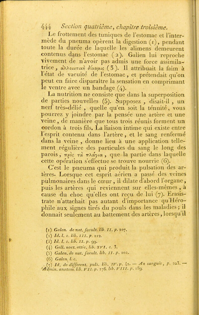 Le frottemeni des tuniques de l'estomac et l'inter- mède du pneuma opèrent la digestion (r), pendant toute la durée de laquelle les alimens demeurent contenus dans l'estomac (2). Galien lui reproche vivement de n'avoir pas admis une force assimila- tnce j aA^ojwTiKiî èiva.fxi<; ( 3 ). Il attribuait la faim à l'état de vacuité de l'estomac , et prétendait qu'on peut en faire disparaître la sensation en comprimant le ventre avec un bandage (4). La nutrition ne consiste que dans la superposition de parties nouvelles (5). Supposez , disait-il , un nerf très-délié , quelle qu'en soit la ténuité, vous pourrez y joindre par la pensée une artère et une veine, de manière que tous trois réunis forment un cordon à trois fils, La liaison intime qui existe entre l'espril. contenu dans l'artère , et le sang renfermé dans la veine , donne lieu à une application telle- ment régulière des particules du sang le long des parois, tt^o? rà Trxdyioi f que la partie dans laquelle cette opération s'effectue se trouve nourrie (6). C'est le pneuma qui produit la pulsation des ar- tères. Lorsque cet esprit aérien a passé des veines pulmonaires dans le cœur , il dilate a'abord l'organe, puis les artères qui reviennent sur elles-mêmes , à cause du choc qu'elles ont reçu de lui (7). Ei^asis- trate n'attachait pas autant d'importance qu'Héro- phile aux signes tirés du pouls dans les maladies ; il donnait seulement au battement des artères, lorsqu'il (i) Galen. de nat.facult. Uh. II. p. 107. (a) Id. l. c. lib. III. p. 112. (3) Id. l. c. lib. II. p. 99. (4) Gell. noct. attic. lib. XVI, c. 3. (5) Galen.de nat.facult. lib. II. p. 102. (6) Galen. l. c. (•7) Id. dè différent, puis. Uh. ir.p. ^2. — yfn sanguis , p. 223. — 'jtd,min. anatom. lib. ril.p- 176. W. riii. p. 189.