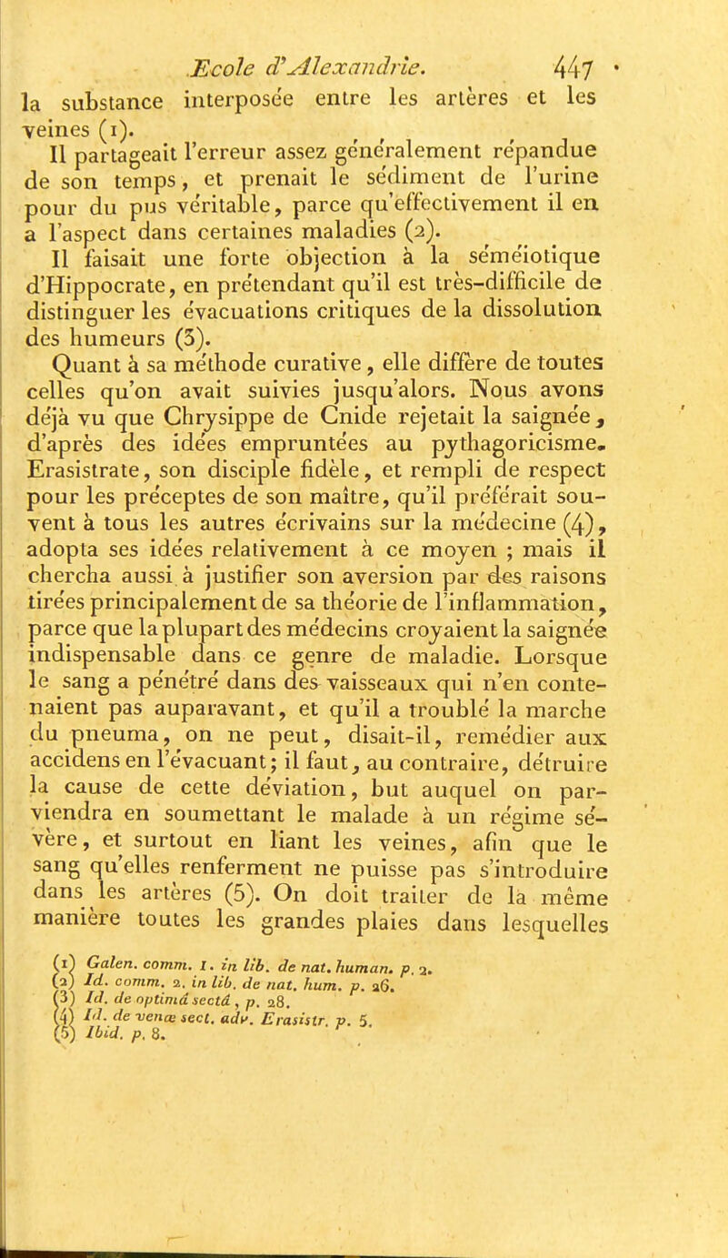 la substance interposée entre les artères et les •veines (i). Il partageait l'erreur assez généralement re'pandue de son temps, et prenait le sédiment de l'urine pour du pus ve'ritable, parce qu'effectivement il en a l'aspect dans certaines maladies (2). Il faisait une forte objection à la se'me'iotique d'Hippocrate, en pre'tendant qu'il est très-difficile de distinguer les évacuations critiques de la dissolution des humeurs (3). Quant à sa me'thode curative , elle diffère de toutes celles qu'on avait suivies jusqu'alors. Nous avons déjà vu que Chrysippe de Cnide rejetait la saignée , d'après des idées empruntées au pjthagoricisme. Erasislrate, son disciple fidèle, et rempli de respect pour les préceptes de son maitre, qu'il préférait sou- vent à tous les autres écrivains sur la médecine (4), adopta ses idées relativement à ce moyen ; mais il chercha aussi à justifier son aversion par des raisons tirées principalement de sa théorie de l'inflammation, parce que la plupart des médecins croyaient la saignés indispensable dans ce genre de maladie. Lorsque le sang a pénétré dans des vaisseaux qui n'en conte- naient pas auparavant, et qu'il a troublé la marche du pneuma, on ne peut, disait-il, remédier aux accidens en l'évacuant; il faut, au contraire, détruire la cause de cette déviation, but auquel on par- viendra en soumettant le malade à un régime sé- vère, et surtout en liant les veines, afin que le sang qu'elles renferment ne puisse pas s'introduire dans les artères (5). On doit traiter de là même manière toutes les grandes plaies dans lesquelles (i^ Galen. comm. 1. in lib. de nat.human. p. a. (a) Id. comm. 2. in lib. de nat. hum. p. a6. f3) Id. de optimâsectâ , p. 28. (4) Id. de -venœ sect. ady. Erasistr p. 5