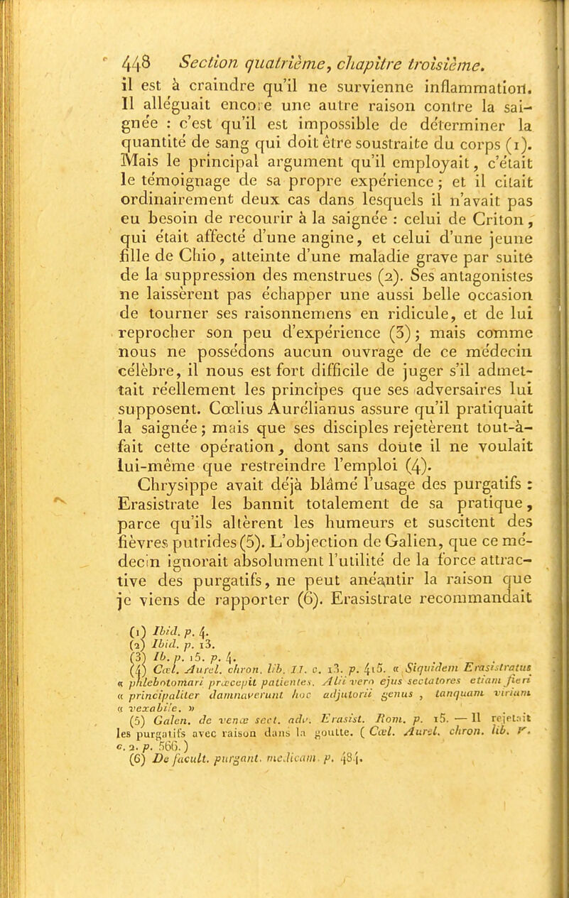 il est à craindre qu'il ne survienne inflammation. Il alléguait encore une autre raison contre la sai- gne'e : c'est qu'il est impossible de de'terminer la quantité de sang qui doit être soustraite du corps (i). Mais le principal argument qu'il employait, c'était le te'moignage de sa propre expe'rience ; et il citait ordinairement deux cas dans lesquels il n'avait pas eu besoin de recourir à la saigne'e : celui de Criton, qui était affecté d'une angine, et celui d'une jeune fille de Chio, atteinte d'une maladie grave par suite de la suppression des menstrues (2), Ses antagonistes ne laissèrent pas échapper une aussi belle occasion de tourner ses raisonnemens en ridicule, et de lui reprocher son peu d'expérience (3) ; mais comme nous ne possédons aucun ouvrage de ce médecin célèbre, il nous est fort difficile de juger s'il admet- tait réellement les principes que ses adversaires lui supposent. Cœlius Aurélianus assure qu'il pratiquait la saignée ; mais que ses disciples rejetèrent tout-à- fait cette opération, dont sans doiate il ne voulait lui-même c[ue restreindre l'emploi (4). Chrysippe avait déjà blâmé l'usage des purgatifs : Erasistrate les bannit totalement de sa pratique, parce qu'ils altèrent les humeurs et suscitent des fièvres putrides (5). L'objection de Galien, que ce mé- decin ignorait absolument l'utilité de la force attrac- tive des purgatifs, ne peut aneVitir la raison que je viens cle rapporter (6). Erasistrate recommandait (1) ihid. p. 4. (2) Ibid. p. i3. (3) ib.p. i5. p. 4. (/() Cad. yliirel. chron. hb. IT. c. i?>. p. 4i5. a Siqu'dein Erasistratus « plilehntomari pra;ccpit patientes. Al'ii'em ejus sectatores etiam fieri « principaiUer dainmn'eruiit hue adjutorii i^eiius , lanquam virium (S vexabi'e. » (5) Galen. de rence scct. adi\ Erastsl. Jiom. p. i5. — 11 rcirlait les purgatifs avec raison dans la -poulie. ( Cœl. /lurel. chron. lib. f. e. a. p. 56G. ) (6) De fucult. purgant. meJicatn. p. /jS 'i.