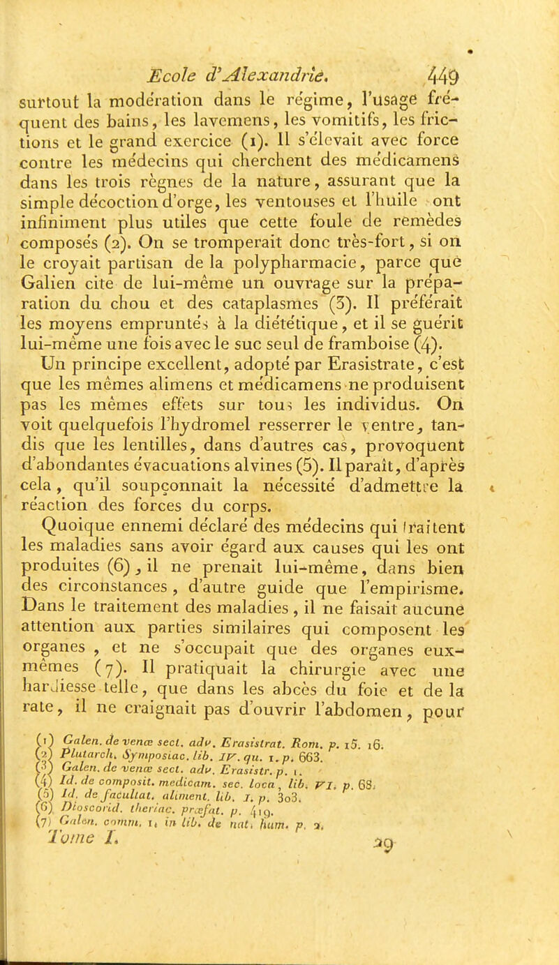 surtout la modération dans le re'gime, l'usage fré- quent des bains, les lavemens, les vomitifs, les fric- tions et le grand exercice (i). Il s'élevait avec force contre les me'decins qui cherchent des me'dicamens dans les trois règnes de la nature, assurant que la simple décoction d'orge, les ventouses et l'huile ont infiniment plus utiles que cette foule de remèdes compose's (2). On se tromperait donc très-fort, si ori le croyait partisan de la polypharmacie, parce que Galien cite de lui-même un ouvrage sur la prépa- ration du chou et des cataplasmes (3). Il prëfe'rait les moyens emprunte's à la die'te'tique, et il se guérit lui-même une fois avec le suc seul de framboise (4). Un principe excellent, adopte par Erasistrate, c'est que les mêmes alimens et me'dicamens ne produisent pas les mêmes effets sur tou> les individus. On voit quelquefois l'hydromel resserrer le ventre, tan- dis que les lentilles, dans d'autres cas, provoquent d'abondantes e'vacuations al vin es (5). Il paraît, d'après cela, qu'il soupçonnait la ne'cessité d'admetti e la réaction des forces du corps. Quoique ennemi de'claré des me'decins qui (raitent les maladies sans avoir e'gard aux causes qui les ont produites (6) j il ne prenait lui-même, dans bien des circonstances , d'autre guide que l'empirisme. Dans le traitement des maladies, il ne faisait aucune attention aux parties similaires qui composent les organes , et ne s'occupait que des organes eux- mêmes (7). Il pratiquait la chirurgie avec une hardiesse.telle, que dans les abcès du foie et delà rate, il ne craignait pas d'ouvrir l'abdomen, pour (0 Galen. àe venœ secl. adi>. Erasistrat. Rom. p. i5. i6. (■^) Plutarch, SfniposLac. lib. IP^.qu. i.p, 663. G) Galen. de venœ secl. adu. Erasistr. p. i. U) IJ. de composiu medicam. sec. locn , lib. VI. p. 68; (5) Id. dcfacullat. aliment, lib. l. p. 3o3. (6) Dioscoiid. therinc. pnefnt. p. 4iç). (7) Gahit. comm, I, 1» lib, de nat. hum. p. a, Tome L